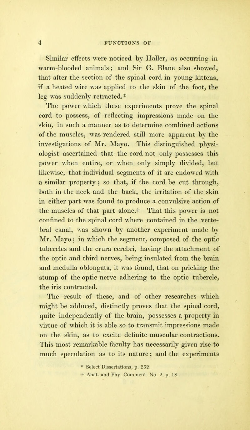 Similar effects were noticed by Haller, as occurring in Avarm-blooded animals; and Sir G. Blane also showed, that after the section of the spinal cord in young kittens, if a heated wire M as applied to the skin of the foot, the leg was suddenly retracted.* The power which these experiments prove the spinal cord to possess, of reflecting impressions made on the skin, in such a manner as to determine combined actions of the muscles, was rendered still more apparent by the investigations of Mr. Mayo. This distinguished physi- ologist ascertained that the cord not only possesses this power when entire, or when only simply divided, but likewise, that individual segments of it are endowed with a similar property; so that, if the cord be cut through, both in the neck and the back, the irritation of the skin in either part was found to produce a convulsive action of the muscles of that part alone.f That this power is not confined to the spinal cord where contained in the verte- bral canal, was shown by another experiment made by Mr. Mayo; in which the segment, composed of the optic tubercles and the crura cerebri, having the attachment of the optic and third nerves, being insulated from the brain and medulla oblongata, it was found, that on pricking the stump of the optic nerve adhering to the optic tubercle, the iris contracted. The result of these, and of other researches which might be adduced, distinctly proves that the spinal cord, quite independently of the brain, possesses a property in virtue of which it is able so to transmit impressions made on the skin, as to excite definite muscular contractions. This most remarkable faculty has necessarily given rise to much speculation as to its nature; and the experiments * Select Dissertations, p. 262. t Anat. and Phy. Comment. No. 2, p. 18.