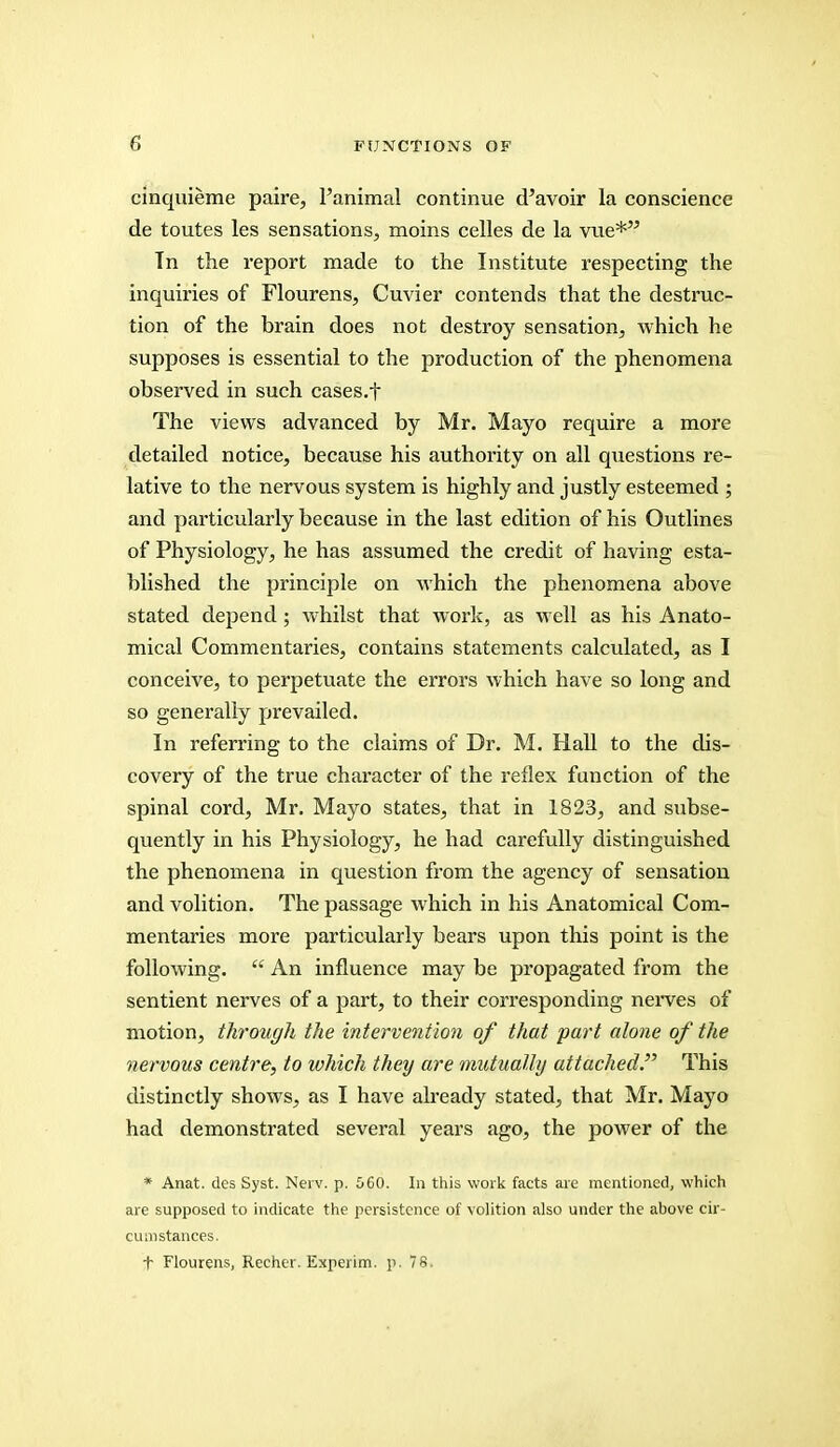 cinquieme paire, l'animal continue d'avoir la conscience de toutes les sensations, moins celles de la vue* Tn the report made to the Institute respecting the inquiries of Flourens, Cuvier contends that the destruc- tion of the brain does not destroy sensation, which he supposes is essential to the production of the phenomena observed in such cases.f The views advanced by Mr. Mayo require a more detailed notice, because his authority on all questions re- lative to the nervous system is highly and justly esteemed ; and particularly because in the last edition of his Outlines of Physiology, he has assumed the credit of having esta- blished the principle on which the phenomena above stated depend; whilst that work, as well as his Anato- mical Commentaries, contains statements calculated, as I conceive, to perpetuate the errors which have so long and so generally prevailed. In referring to the claims of Dr. M. Hall to the dis- covery of the true character of the reflex function of the spinal cord, Mr. Mayo states, that in 1823, and subse- quently in his Physiology, he had carefully distinguished the phenomena in question from the agency of sensation and volition. The passage which in his Anatomical Com- mentaries more particularly bears upon this point is the following.  An influence may be propagated from the sentient nerves of a part, to their corresponding nerves of motion, through the intervention of that part alone of the nervous centre, to which they are mutually attached. This distinctly shows, as I have already stated, that Mr. Mayo had demonstrated several years ago, the power of the * Anat. dcs Syst. Nerv. p. 560. In this work facts are mentioned, which are supposed to indicate the persistence of volition also under the above cir- cumstances. t Flourens, Recher. Experim. p. 78.