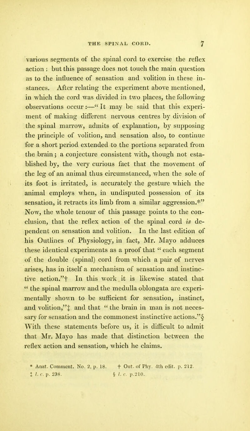 various segments of the spinal cord to exercise the reflex action ; but this passage does not touch the main question as to the influence of sensation and volition in these in- stances. After relating the experiment above mentioned, in which the cord was divided in two places, the following- observations occur:— It may be said that this experi- ment of making different nervous centres by division of the spinal marrow, admits of explanation, by supposing the principle of volition, and sensation also, to continue for a short period extended to the portions separated from the brain; a conjecture consistent with, though not esta- blished by, the very curious fact that the movement of the leg of an animal thus circumstanced, when the sole of its foot is irritated, is accurately the gesture which the animal employs when, in undisputed possession of its sensation, it retracts its limb from a similar aggression.* Now, the whole tenour of this passage points to the con- clusion, that the reflex action of the spinal cord is de- pendent on sensation and volition. In the last edition of his Outlines of Physiology, in fact, Mr. Mayo adduces these identical experiments as a proof that  each segment of the double (spinal) cord from which a pair of nerves arises, has in itself a mechanism of sensation and instinc- tive action.f In this work it is likewise stated that  the spinal marrow and the medulla oblongata are experi- mentally shown to be sufficient for sensation, instinct, and volition/'^ and that  the brain in man is not neces- sary for sensation and the commonest instinctive actions.§ With these statements before us, it is difficult to admit that Mr. Mayo has made that distinction between the reflex action and sensation, which he claims. * Anat. Comment. No. 2, p. 18. t Out. of Phy. 4th edit. p. 212. J /. c. p. 238. § /. c. p.210.