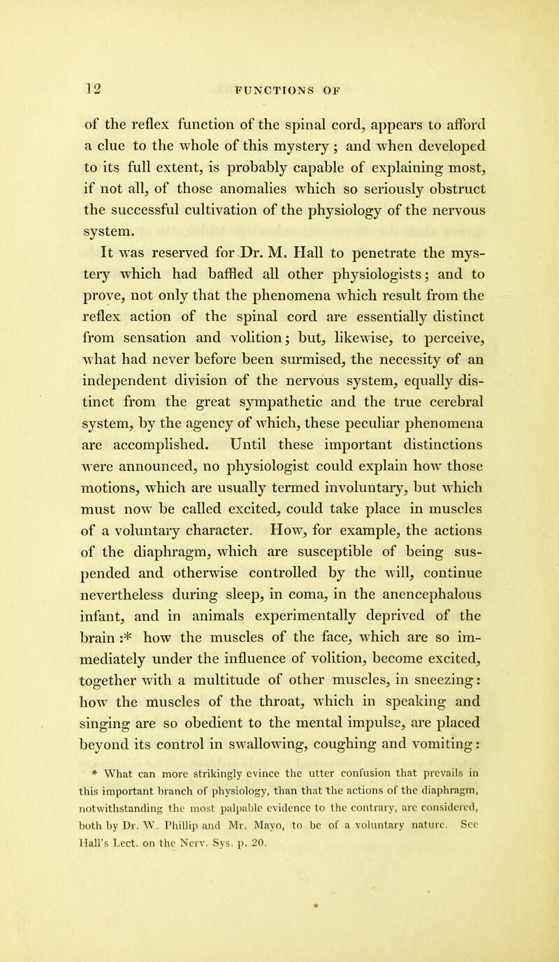 of the reflex function of the spinal cord, appears to afford a clue to the whole of this mystery; and when developed to its full extent, is probably capable of explaining most, if not all, of those anomalies which so seriously obstruct the successful cultivation of the physiology of the nervous system. It was reserved for Dr. M. Hall to penetrate the mys- tery which had baffled all other physiologists; and to prove, not only that the phenomena which result from the reflex action of the spinal cord are essentially distinct from sensation and volition; but, likewise, to perceive, what had never before been surmised, the necessity of an independent division of the nervous system, equally dis- tinct from the great sympathetic and the true cerebral system, by the agency of which, these peculiar phenomena are accomplished. Until these important distinctions were announced, no physiologist could explain how those motions, which are usually termed involuntary, but which must now be called excited, could take place in muscles of a voluntary character. How, for example, the actions of the diaphragm, which are susceptible of being sus- pended and otherwise controlled by the will, continue nevertheless during sleep, in coma, in the anencephalous infant, and in animals experimentally deprived of the brain :* how the muscles of the face, which are so im- mediately under the influence of volition, become excited, together with a multitude of other muscles, in sneezing: how the muscles of the throat, which in speaking and singing are so obedient to the mental impulse, are placed beyond its control in swallowing, coughing and vomiting: * What can more strikingly evince the utter confusion that prevails in this important branch of physiology, than that the actions of the diaphragm, notwithstanding the most palpable evidence to the contrary, arc considered, both by Dr. W. Phillip and Mr. Mayo, to be of a voluntary nature. Sec Mall's Lect. on the Ncrv. Sys. p. 20.