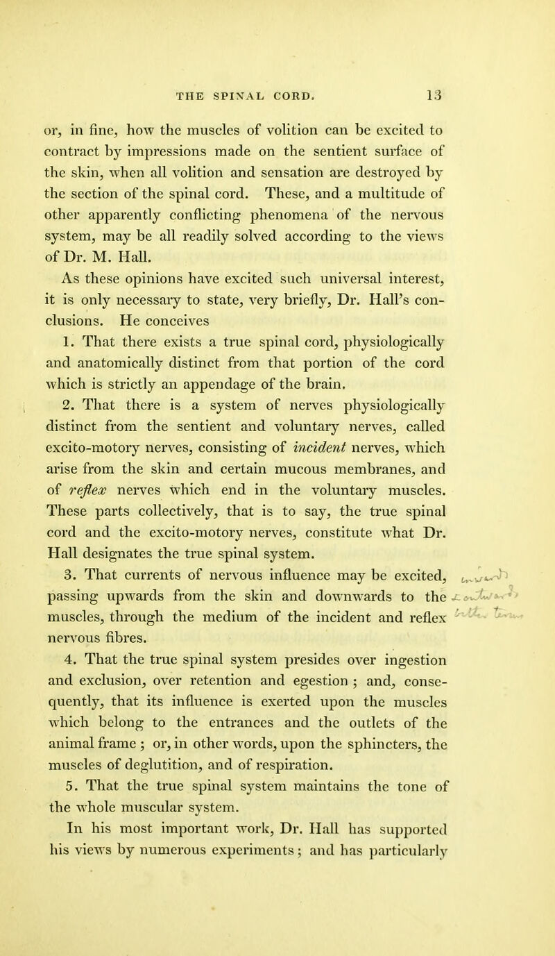 or, in fine, how the muscles of volition can be excited to contract by impressions made on the sentient surface of the skin, when all volition and sensation are destroyed by the section of the spinal cord. These, and a multitude of other apparently conflicting phenomena of the nervous system, may be all readily solved according to the views of Dr. M. Hall. As these opinions have excited such universal interest, it is only necessary to state, very briefly, Dr. Hall's con- clusions. He conceives 1. That there exists a true spinal cord, physiologically and anatomically distinct from that portion of the cord which is strictly an appendage of the brain. 2. That there is a system of nerves physiologically distinct from the sentient and voluntary nerves, called excito-motory nerves, consisting of incident nerves, which arise from the skin and certain mucous membranes, and of reflex nerves Which end in the voluntary muscles. These parts collectively, that is to say, the true spinal cord and the excito-motory nerves, constitute what Dr. Hall designates the true spinal system. 3. That currents of nervous influence may be excited, t^v/«^ passing upwards from the skin and downwards to the jz t^J*-/*- muscles, through the medium of the incident and reflex nervous fibres. 4. That the true spinal system presides over ingestion and exclusion, over retention and egestion ; and, conse- quently, that its influence is exerted upon the muscles which belong to the entrances and the outlets of the animal frame ; or, in other words, upon the sphincters, the muscles of deglutition, and of respiration. 5. That the true spinal system maintains the tone of the whole muscular system. In his most important work, Dr. Hall has supported his views by numerous experiments; and has particularly