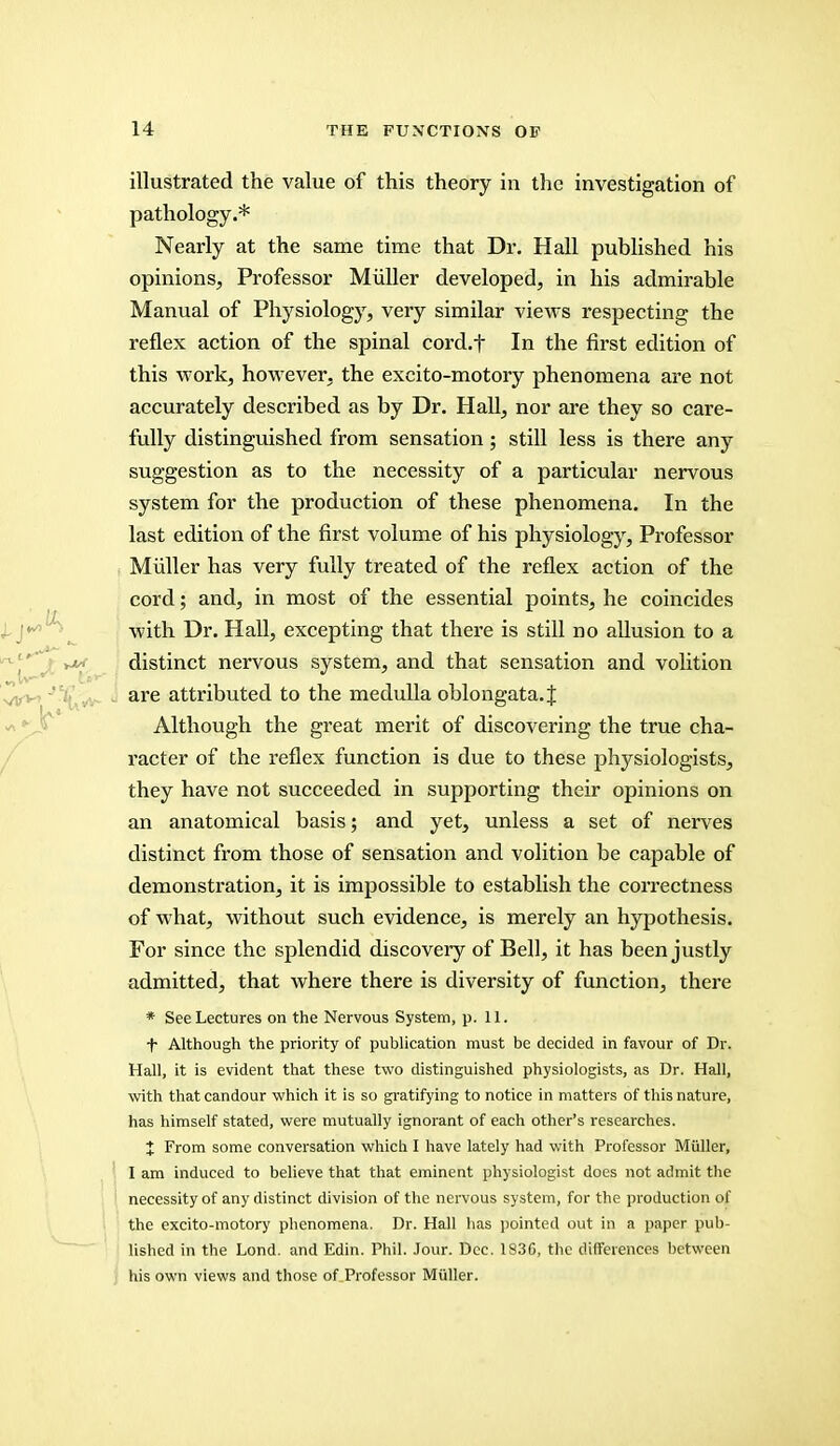 illustrated the value of this theory in the investigation of pathology.* Nearly at the same time that Dr. Hall published his opinions, Professor Miiller developed, in his admirable Manual of Physiology, very similar views respecting the reflex action of the spinal cord.f In the first edition of this work, however, the excito-motory phenomena are not accurately described as by Dr. Hall, nor are they so care- fully distinguished from sensation; still less is there any suggestion as to the necessity of a particular nervous system for the production of these phenomena. In the last edition of the first volume of his physiology, Professor Miiller has very fully treated of the reflex action of the cord; and, in most of the essential points, he coincides with Dr. Hall, excepting that there is still no allusion to a distinct nervous system, and that sensation and volition are attributed to the medulla oblongata.^ Although the great merit of discovering the true cha- racter of the reflex function is due to these physiologists, they have not succeeded in supporting their opinions on an anatomical basis; and yet, unless a set of nerves distinct from those of sensation and volition be capable of demonstration, it is impossible to establish the correctness of what, without such evidence, is merely an hypothesis. For since the splendid discovery of Bell, it has been justly admitted, that where there is diversity of function, there * See Lectures on the Nervous System, p. 11. f Although the priority of publication must be decided in favour of Dr. Hall, it is evident that these two distinguished physiologists, as Dr. Hall, with that candour which it is so gratifying to notice in matters of this nature, has himself stated, were mutually ignorant of each other's researches. X From some conversation which I have lately had with Professor Miiller, I am induced to believe that that eminent physiologist does not admit the necessity of any distinct division of the nervous system, for the production of the excito-motory phenomena. Dr. Hall has pointed out in a paper pub- lished in the Lond. and Edin. Phil. Jour. Dec. 183G, the differences between his own views and those of Professor Miiller.