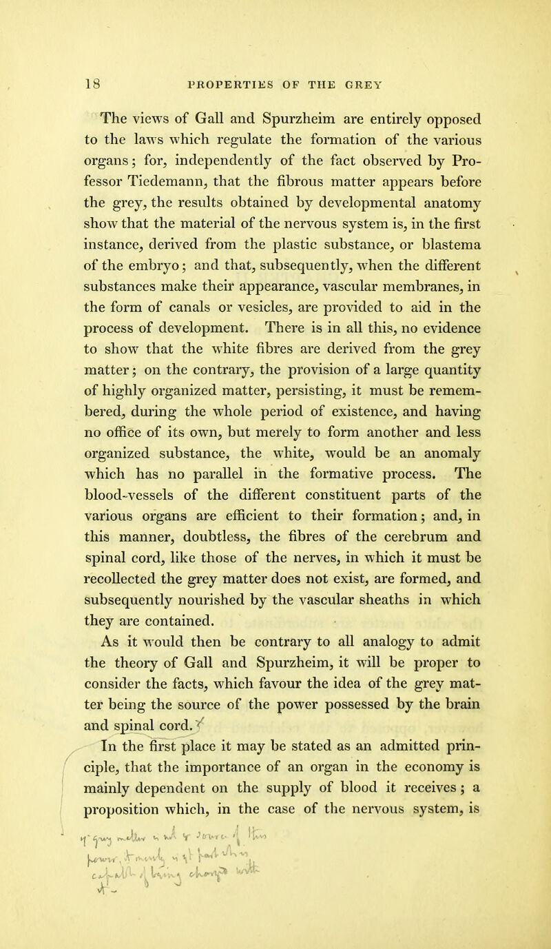 The views of Gall and Spurzheim are entirely opposed to the laws which regulate the formation of the various organs; for, independently of the fact observed by Pro- fessor Tiedemann, that the fibrous matter appears before the grey, the results obtained by developmental anatomy show that the material of the nervous system is, in the first instance, derived from the plastic substance, or blastema of the embryo; and that, subsequently, when the different substances make their appearance, vascular membranes, in the form of canals or vesicles, are provided to aid in the process of development. There is in all this, no evidence to show that the white fibres are derived from the grey matter; on the contrary, the provision of a large quantity of highly organized matter, persisting, it must be remem- bered, during the whole period of existence, and having no office of its own, but merely to form another and less organized substance, the white, would be an anomaly which has no parallel in the formative process. The blood-vessels of the different constituent parts of the various organs are efficient to their formation; and, in this manner, doubtless, the fibres of the cerebrum and spinal cord, like those of the nerves, in which it must be recollected the grey matter does not exist, are formed, and subsequently nourished by the vascular sheaths in which they are contained. As it would then be contrary to all analogy to admit the theory of Gall and Spurzheim, it will be proper to consider the facts, which favour the idea of the grey mat- ter being the source of the power possessed by the brain and spinal cord.' In the first place it may be stated as an admitted prin- ciple, that the importance of an organ in the economy is mainly dependent on the supply of blood it receives; a proposition which, in the case of the nervous system, is