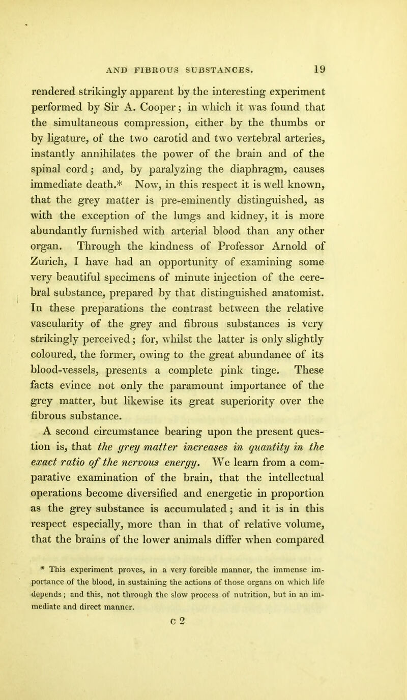rendered strikingly apparent by the interesting experiment performed by Sir A. Cooper; in which it was found that the simultaneous compression, either by the thumbs or by ligature, of the two carotid and two vertebral arteries, instantly annihilates the power of the brain and of the spinal cord; and, by paralyzing the diaphragm, causes immediate death.* Now, in this respect it is well known, that the grey matter is pre-eminently distinguished, as with the exception of the lungs and kidney, it is more abundantly furnished with arterial blood than any other organ. Through the kindness of Professor Arnold of Zurich, I have had an opportunity of examining some very beautiful specimens of minute injection of the cere- bral substance, prepared by that distinguished anatomist. In these preparations the contrast between the relative vascularity of the grey and fibrous substances is very strikingly perceived; for, whilst the latter is only slightly coloured, the former, owing to the great abundance of its blood-vessels, presents a complete pink tinge. These facts evince not only the paramount importance of the grey matter, but likewise its great superiority over the fibrous substance. A second circumstance bearing upon the present ques- tion is, that the yrey matter increases in quantity in the exact ratio of the nervous eneryy. We learn from a com- parative examination of the brain, that the intellectual operations become diversified and energetic in proportion as the grey substance is accumulated; and it is in this respect especially, more than in that of relative volume, that the brains of the lower animals differ when compared * This experiment proves, in a very forcible manner, the immense im- portance of the blood, in sustaining the actions of those organs on which life depends; and this, not through the slow process of nutrition, but in an im- mediate and direct manner.