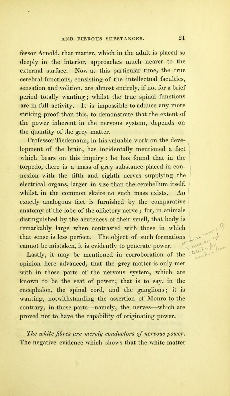 fessor Arnold, that matter, which in the adult is placed so deeply in the interior, approaches much nearer to the external surface. Now at this particular time, the true cerebral functions, consisting of the intellectual faculties, sensation and volition, are almost entirely, if not for a brief period totally wanting; whilst the true spinal functions are in full activity. It is impossible to adduce any more striking proof than this, to demonstrate that the extent of the power inherent in the nervous system, depends on the quantity of the grey matter. Professor Tiedemann, in his valuable work on the deve-. lopment of the brain, has incidentally mentioned a fact which bears on this inquiry : he has found that in the torpedo, there is a mass of grey substance placed in con- nexion with the fifth and eighth nerves supplying the electrical organs, larger in size than the cerebellum itself, whilst, in the common skaite no such mass exists. An exactly analogous fact is furnished by the comparative anatomy of the lobe of the olfactory nerve ; for, in animals distinguished by the acuteness of their smell, that body is remarkably large when contrasted with those in which that sense is less perfect. The object of such formations ^ L cannot be mistaken, it is evidently to generate power. Lastly, it may be mentioned in corroboration of the opinion here advanced, that the grey matter is only met with in those parts of the nervous system, which are known to be the seat of power; that is to say, in the encephalon, the spinal cord, and the ganglions; it is wanting, notwithstanding the assertion of Monro to the contrary, in those parts—namely, the nerves—which are proved not to have the capability of originating power. The ivhite fibres are merely conductors of nervous poiver. The negative evidence which shows that the white matter
