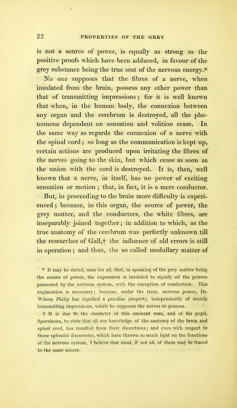 is not a source of power, is equally as strong as the positive proofs which have been adduced, in favour of the grey substance being the true seat of the nervous energy.* No one supposes that the fibres of a nerve, when insulated from the brain, possess any other power than that of transmitting impressions; for it is well known that when, in the human body, the connexion between any organ and the cerebrum is destroyed, all the phe- nomena dependent on sensation and volition cease. In the same way as regards the connexion of a nerve with the spinal cord; so long as the communication is kept up, certain actions are produced upon irritating the fibres of the nerves going to the skin, but which cease as soon as the union with the cord is destroyed. It is, then, well known that a nerve, in itself, has no power of exciting sensation or motion ; that, in fact, it is a mere conductor. But, in proceeding to the brain more difficulty is experi- enced ; because, in this organ, the source of power, the grey matter, and the conductors, the white fibres, are inseparably joined together; in addition to which, as the true anatomy of the cerebrum was perfectly unknown till the researches of Gall,t the influence of old errors is still in operation ; and thus, the so called medullary matter of * It may be stated, once for all, that, in speaking of the grey matter being the source of power, the expression is intended to signify all the powers possessed by the nervous system, with the exception of conduction. This explanation is necessary; because, under the term, nervous power, Dr. Wilson Philip has signified a peculiar property, independently of merely transmitting impressions, which he supposes the nerves to possess. t It is due to the character of this eminent man, and of his pupil, Spurzheim, to state that all our knowledge of the anatomy of the brain and spinal cord, has resulted from their dissections; and even with respect to those splendid discoveries, which have thrown so much light on the functions of the nervous system, I believe that most, if not all, of them may be traced to the same source.