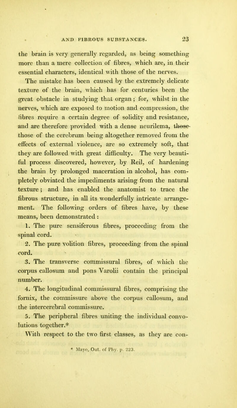 the brain is very generally regarded, as being something more than a mere collection of fibres, which are, in their essential characters, identical with those of the nerves. The mistake has been caused by the extremely delicate texture of the brain, which has for centuries been the great obstacle in studying that organ; for, whilst in the nerves, which are exposed to motion and compression, the fibres require a certain degree of solidity and resistance, and are therefore provided with a dense neurilema, those those of the cerebrum being altogether removed from the effects of external violence, are so extremely soft, that they are followed with great difficulty. The very beauti- ful process discovered, however, by Reil, of hardening the brain by prolonged maceration in alcohol, has com- pletely obviated the impediments arising from the natural texture; and has enabled the anatomist to trace the fibrous structure, in all its wonderfully intricate arrange- ment. The following orders of fibres have, by these means, been demonstrated : 1. The pure sensiferous fibres, proceeding from the spinal cord. 2. The pure volition fibres, proceeding from the spinal cord. 3. The transverse commissural fibres, of which the corpus callosum and pons Varolii contain the principal number. 4. The longitudinal commissural fibres, comprising the fornix, the commissure above the corpus callosum, and the intercerebral commissure. 5. The peripheral fibres uniting the individual convo- lutions together.* With respect to the two first classes, as tbey are con- * Mayo, Out. of Phy. p. 223.
