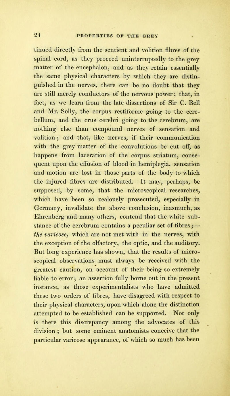 tinued directly from the sentient and volition fibres of the spinal cord, as they proceed uninterruptedly to the grey matter of the encephalon, and as they retain essentially the same physical characters by which they are distin- guished in the nerves, there can be no doubt that they are still merely conductors of the nervous power; that, in fact, as Ave learn from the late dissections of Sir C. Bell and Mr. Solly, the corpus restiforme going to the cere- bellum, and the crus cerebri going to the cerebrum, are nothing else than compound nerves of sensation and volition; and that, like nerves, if their communication with the grey matter of the convolutions be cut off, as happens from laceration of the corpus striatum, conse- quent upon the effusion of blood in hemiplegia, sensation and motion are lost in those parts of the body to which the injured fibres are distributed. It may, perhaps, be supposed, by some, that the microscopical researches, which have been so zealously prosecuted, especially in Germany, invalidate the above conclusion, inasmuch, as Ehrenberg and many others, contend that the white sub- stance of the cerebrum contains a peculiar set of fibres;— the varicose, which are not met with in the nerves, with the exception of the olfactory, the optic, and the auditory. But long experience has shown, that the results of micro- scopical observations must always be received with the greatest caution, on account of their being so extremely liable to error; an assertion fully borne out in the present instance, as those experimentalists who have admitted these two orders of fibi'es, have disagreed with respect to their physical characters, upon which alone the distinction attempted to be established can be supported. Not only is there this discrepancy among the advocates of this division ; but some eminent anatomists conceive that the particular varicose appearance, of which so much has been