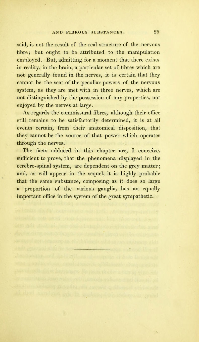 said, is not the result of the real structure of the nervous fibre; but ought to be attributed to the manipulation employed. But, admitting for a moment that there exists in reality, in the brain, a particular set of fibres which are not generally found in the nerves, it is certain that they cannot be the seat of the peculiar powers of the nervous system, as they are met with in three nerves, which are not distinguished by the possession of any properties, not enjoyed by the nerves at large. As regards the commissural fibres, although their office still remains to be satisfactorily determined, it is at all events certain, from their anatomical disposition, that they cannot be the source of that power which operates through the nerves. The facts adduced in this chapter are, I conceive, sufficient to prove, that the phenomena displayed in the cerebro-spinal system, are dependent on the grey matter; and, as will appear in the sequel, it is highly probable that the same substance, composing as it does so large a proportion of the various ganglia, has an equally important office in the system of the great sympathetic.
