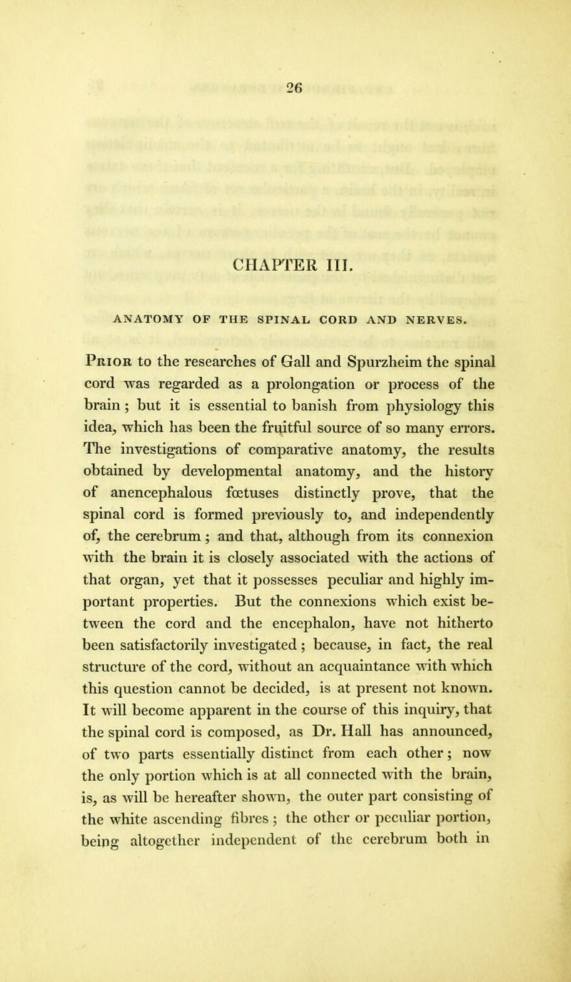 CHAPTER III. ANATOMY OF THE SPINAL CORD AND NERVES. Prior to the researches of Gall and Spurzheim the spinal cord was regarded as a prolongation or process of the brain; but it is essential to banish from physiology this idea, which has been the fruitful source of so many errors. The investigations of comparative anatomy, the results obtained by developmental anatomy, and the history of anencephalous foetuses distinctly prove, that the spinal cord is formed previously to, and independently of, the cerebrum; and that, although from its connexion with the brain it is closely associated with the actions of that organ, yet that it possesses peculiar and highly im- portant properties. But the connexions which exist be- tween the cord and the encephalon, have not hitherto been satisfactorily investigated; because, in fact, the real structure of the cord, without an acquaintance with which this question cannot be decided, is at present not known. It will become apparent in the course of this inquiry, that the spinal cord is composed, as Dr. Hall has announced, of two parts essentially distinct from each other; now the only portion which is at all connected with the brain, is, as will be hereafter shown, the outer part consisting of the white ascending fibres ; the other or peculiar portion, being altogether independent of the cerebrum both in