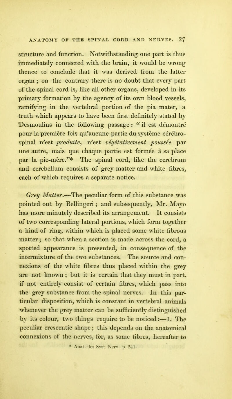 structure and function. Notwithstanding one part is thus immediately connected with the brain, it would be wrong thence to conclude that it was derived from the latter organ ; on the contrary there is no doubt that every part of the spinal cord is, like all other organs, developed in its primary formation by the agency of its own blood vessels, ramifying in the vertebral portion of the pia mater, a truth which appears to have been first definitely stated by Desmoulins in the following passage :  il est demontre pour la premiere fois qu'aucune partie du systeme cerebro- spinal n'est produite, n'est vegetativement poussee par une autre, mais que chaque partie est formee a sa place par la pie-mere.* The spinal cord, like the cerebrum and cerebellum consists of grey matter and white fibres, each of which requires a separate notice. Grey Matter.—The peculiar form of this substance was pointed out by Bellingeri; and subsequently, Mr. Mayo has more minutely described its arrangement. It consists of two corresponding lateral portions, which form together a kind of ring, within which is placed some white fibrous matter; so that when a section is made across the cord, a spotted appearance is presented, in consequence of the intermixture of the two substances. The source and con- nexions of the white fibres thus placed within the grey are not known ; but it is certain that they must in part, if not entirely consist of certain fibres, which pass into the grey substance from the spinal nerves. In this par- ticular disposition, which is constant in vertebral animals whenever the grey matter can be sufficiently distinguished by its colour, two things require to be noticed:—I. The peculiar crescentic shape; this depends on the anatomical connexions of the nerves, for, as some fibres, hereafter to * Anat. tics Syst. Ncrv. p. 241.