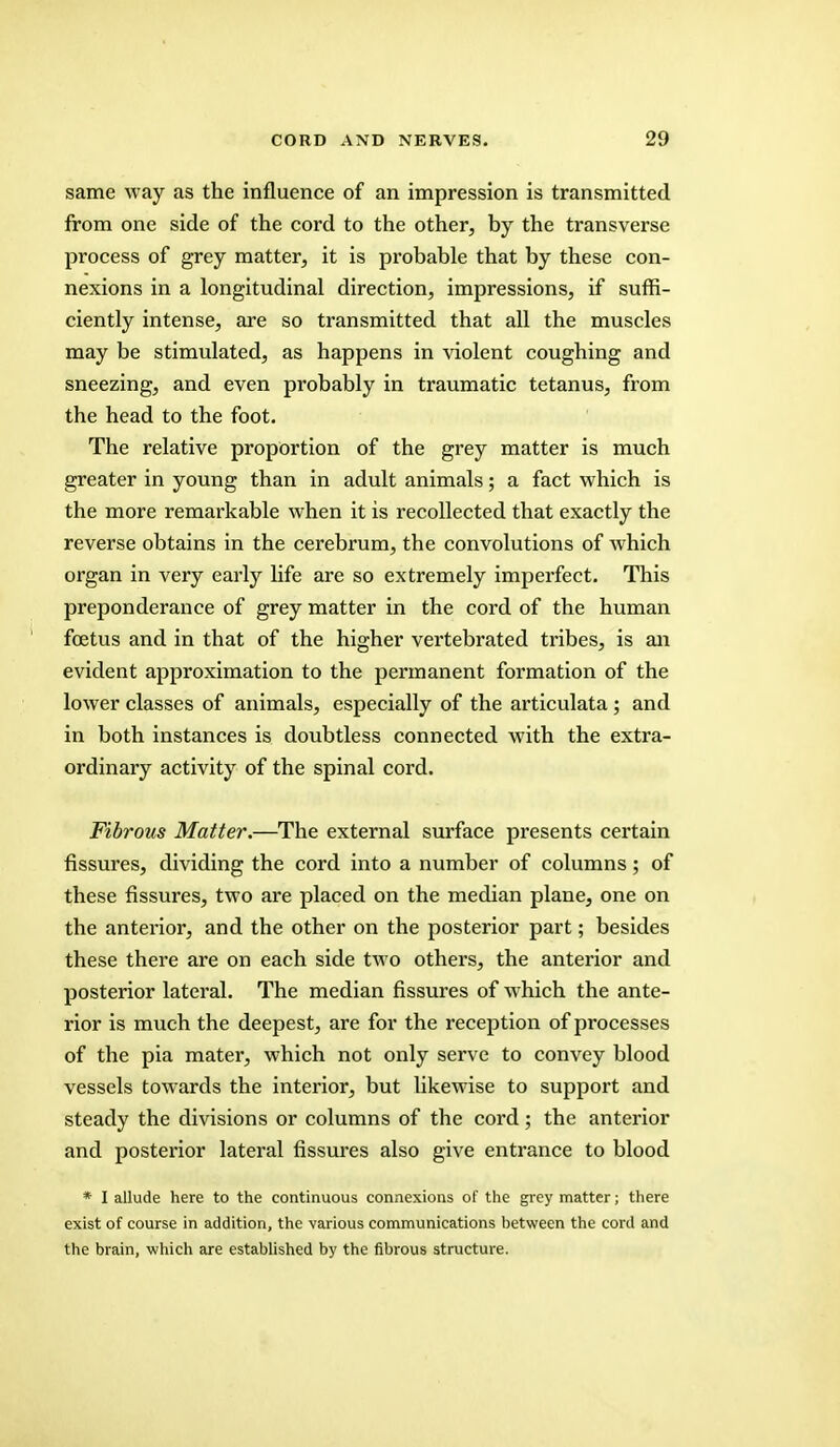 same way as the influence of an impression is transmitted from one side of the cord to the other, by the transverse process of grey matter, it is probable that by these con- nexions in a longitudinal direction, impressions, if suffi- ciently intense, are so transmitted that all the muscles may be stimulated, as happens in violent coughing and sneezing, and even probably in traumatic tetanus, from the head to the foot. The relative proportion of the grey matter is much greater in young than in adult animals; a fact which is the more remarkable when it is recollected that exactly the reverse obtains in the cerebrum, the convolutions of which organ in very early life are so extremely imperfect. This preponderance of grey matter in the cord of the human foetus and in that of the higher vertebrated tribes, is an evident approximation to the permanent formation of the lower classes of animals, especially of the articulata; and in both instances is doubtless connected with the extra- ordinary activity of the spinal cord. Fibrous Matter.—The external surface presents certain fissures, dividing the cord into a number of columns; of these fissures, two are placed on the median plane, one on the anterior, and the other on the posterior part; besides these there are on each side two others, the anterior and posterior lateral. The median fissures of which the ante- rior is much the deepest, are for the reception of processes of the pia mater, which not only serve to convey blood vessels towards the interior, but likewise to support and steady the divisions or columns of the cord; the anterior and posterior lateral fissures also give entrance to blood * I allude here to the continuous connexions of the grey matter j there exist of course in addition, the various communications between the cord and the brain, which are established by the fibrous structure.