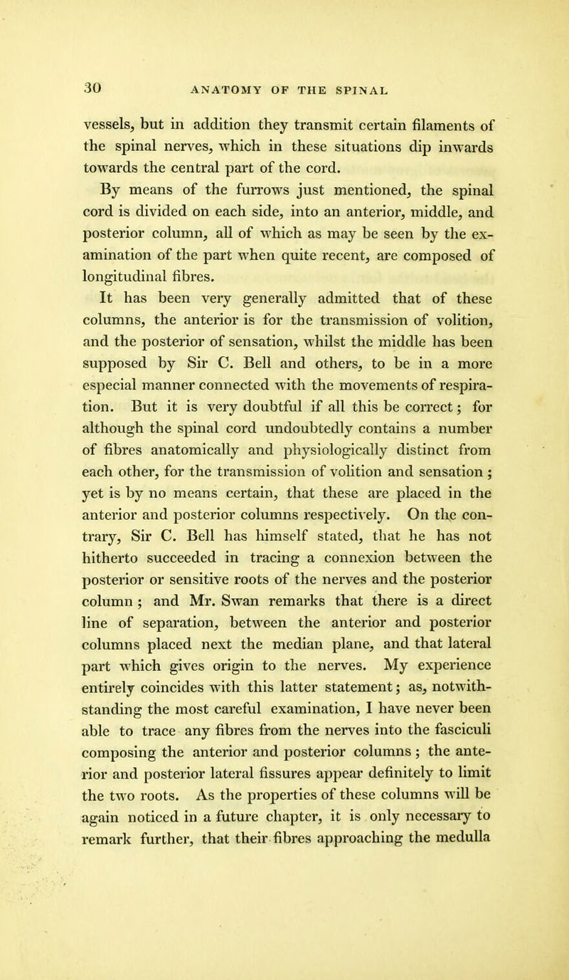 vessels, but in addition they transmit certain filaments of the spinal nerves, which in these situations dip inwards towards the central part of the cord. By means of the furrows just mentioned, the spinal cord is divided on each side, into an anterior, middle, and posterior column, all of which as may be seen by the ex- amination of the part when quite recent, are composed of longitudinal fibres. It has been very generally admitted that of these columns, the anterior is for the transmission of volition, and the posterior of sensation, whilst the middle has been supposed by Sir C. Bell and others, to be in a more especial manner connected with the movements of respira- tion. But it is very doubtful if all this be correct; for although the spinal cord undoubtedly contains a number of fibres anatomically and physiologically distinct from each other, for the transmission of volition and sensation; yet is by no means certain, that these are placed in the anterior and posterior columns respectively. On the con- trary, Sir C. Bell has himself stated, that he has not hitherto succeeded in tracing a connexion between the posterior or sensitive roots of the nerves and the posterior column ; and Mr. Swan remarks that there is a direct line of separation, between the anterior and posterior columns placed next the median plane, and that lateral part which gives origin to the nerves. My experience entirely coincides with this latter statement; as, notwith- standing the most careful examination, I have never been able to trace any fibres from the nerves into the fasciculi composing the anterior and posterior columns ; the ante- rior and posterior lateral fissures appear definitely to limit the two roots. As the properties of these columns will be again noticed in a future chapter, it is only necessary to remark further, that their fibres approaching the medulla