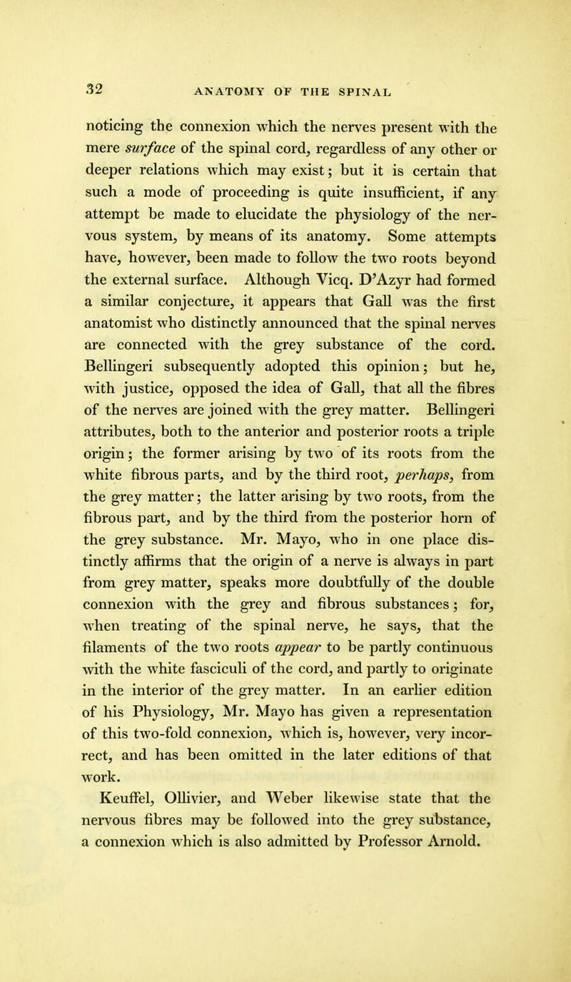 noticing the connexion which the nerves present with the mere surface of the spinal cord, regardless of any other or deeper relations which may exist; but it is certain that such a mode of proceeding is quite insufficient, if any attempt be made to elucidate the physiology of the ner- vous system, by means of its anatomy. Some attempts have, however, been made to follow the two roots beyond the external surface. Although Vicq. D'Azyr had formed a similar conjecture, it appears that Gall was the first anatomist who distinctly announced that the spinal nerves are connected with the grey substance of the cord. Bellingeri subsequently adopted this opinion; but he, with justice, opposed the idea of Gall, that all the fibres of the nerves are joined with the grey matter. Bellingeri attributes, both to the anterior and posterior roots a triple origin; the former arising by two of its roots from the white fibrous parts, and by the third root, perhaps, from the grey matter; the latter arising by two roots, from the fibrous part, and by the third from the posterior horn of the grey substance. Mr. Mayo, who in one place dis- tinctly affirms that the origin of a nerve is always in part from grey matter, speaks more doubtfully of the double connexion with the grey and fibrous substances; for, when treating of the spinal nerve, he says, that the filaments of the two roots appear to be partly continuous with the white fasciculi of the cord, and partly to originate in the interior of the grey matter. In an earlier edition of his Physiology, Mr. Mayo has given a representation of this two-fold connexion, which is, however, very incor- rect, and has been omitted in the later editions of that work. Keuffel, Ollivier, and Weber likewise state that the nervous fibres may be followed into the grey substance, a connexion which is also admitted by Professor Arnold.