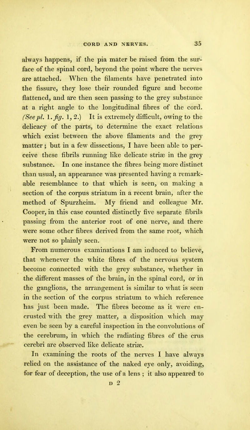 always happens, if the pia mater be raised from the sur- face of the spinal cord, beyond the point where the nerves are attached. When the filaments have penetrated into the fissure, they lose their rounded figure and become flattened, and are then seen passing to the grey substance at a right angle to the longitudinal fibres of the cord. (Seepi. I. fig. 1, 2.) It is extremely difficult, owing to the delicacy of the parts, to determine the exact relations which exist between the above filaments and the grey matter; but in a few dissections, I have been able to per- ceive these fibrils running like delicate striae in the grey substance. In one instance the fibres being more distinct than usual, an appearance was presented having a remark- able resemblance to that which is seen, on making a section of the corpus striatum in a recent brain, after the method of Spurzheim. My friend and colleague Mr. Cooper, in this case counted distinctly five separate fibrils passing from the anterior root of one nerve, and there were some other fibres derived from the same root, which were not so plainly seen. From numerous examinations I am induced to believe, that whenever the white fibres of the nervous system become connected with the grey substance, whether in the different masses of the brain, in the spinal cord, or in the ganglions, the arrangement is similar to what is seen in the section of the corpus striatum to which reference has just been made. The fibres become as it were en- crusted with the grey matter, a disposition which may even be seen by a careful inspection in the convolutions of the cerebrum, in which the radiating fibres of the crus cerebri are observed like delicate striae. In examining the roots of the nerves I have always relied on the assistance of the naked eye only, avoiding, for fear of deception, the use of a lens ; it also appeared to d 2