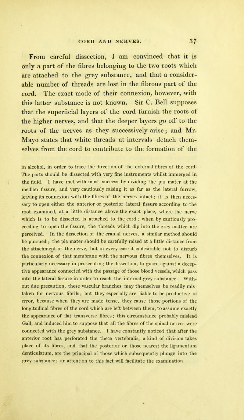 From careful dissection, I am convinced that it is only a part of the fibres belonging to the two roots which are attached to the grey substance, and that a consider- able number of threads are lost in the fibrous part of the cord. The exact mode of their connexion, however, with this latter substance is not known. Sir C. Bell supposes that the superficial layers of the cord furnish the roots of the higher nerves, and that the deeper layers go off to the roots of the nerves as they successively arise; and Mr. Mayo states that white threads at intervals detach them- selves from the cord to contribute to the formation of the in alcohol, in order to trace the direction of the external fihres of the cord. The parts should be dissected with very fine instruments whilst immerged in the fluid. I have met, with most success by dividing the pia mater at the median Assure, and very cautiously raising it as far as the lateral furrow, leaving its connexion with the fibres of the nerves intact; it is then neces- sary to open either the anterior or posterior lateral fissure according to the root examined, at a little distance above the exact place, where the nerve which is to be dissected is attached to the cord; when by cautiously pro- ceeding to open the fissure, the threads which dip into the grey matter are perceived. In the dissection of the cranial nerves, a similar method should be pursued ; the pia mater should be carefully raised at a little distance from the attachment of the nerve, but in every case it is desirable not to disturb the connexion of that membrane with the nervous fibres themselves. It is particularly necessary in prosecuting the dissection, to guard against a decep- tive appearance connected with the passage of those blood vessels, which pass into the lateral fissure in order to reach the internal grey substance. With- out due precaution, these vascular branches may themselves be readily mis- taken for nervous fibrils; but they especially are liable to be productive of error, because when they are made tense, they cause those portions of the longitudinal fibres of the cord which are left between them, to assume exactly the appearance of flat transverse fibres; this circumstance probably mislead Gall, and induced him to suppose that all the fibres of the spinal nerves were connected with the grey substance. I have constantly noticed that after the anterior root has perforated the theca vertebralis, a kind of division takes place of its fibres, and that the posterior or those nearest the ligamentum denticulatum, are the principal of those which subsequently plunge into the grey substance; an attention to this fact will facilitate the examination.