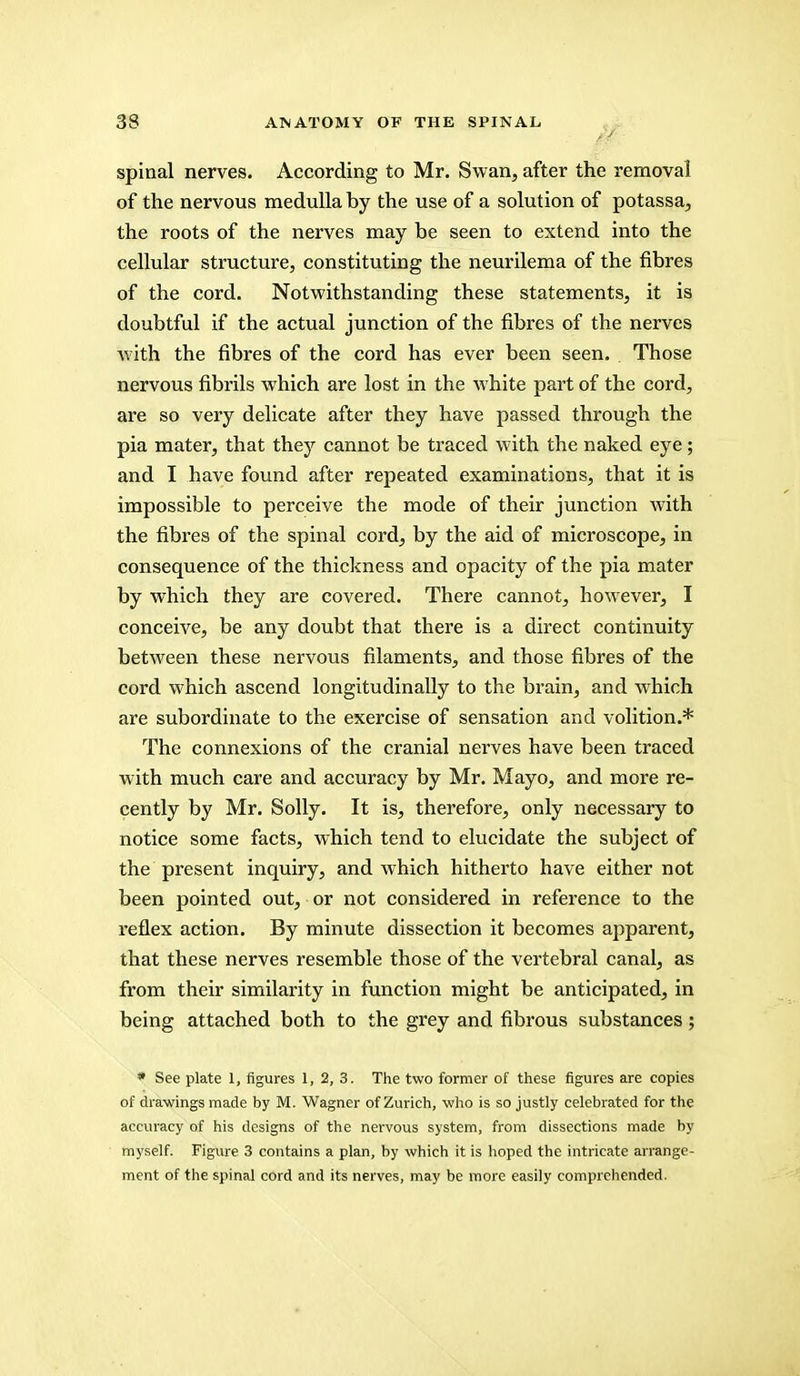 spinal nerves. According to Mr. Swan, after the removal of the nervous medulla by the use of a solution of potassa, the roots of the nerves may be seen to extend into the cellular structure, constituting the neurilema of the fibres of the cord. Notwithstanding these statements, it is doubtful if the actual junction of the fibres of the nerves with the fibres of the cord has ever been seen. Those nervous fibrils which are lost in the white part of the cord, are so very delicate after they have passed through the pia mater, that they cannot be traced with the naked eye; and I have found after repeated examinations, that it is impossible to perceive the mode of their junction with the fibres of the spinal cord, by the aid of microscope, in consequence of the thickness and opacity of the pia mater by which they are covered. There cannot, however, I conceive, be any doubt that there is a direct continuity between these nervous filaments, and those fibres of the cord which ascend longitudinally to the brain, and which are subordinate to the exercise of sensation and volition.* The connexions of the cranial nerves have been traced with much care and accuracy by Mr. Mayo, and more re- cently by Mr. Solly. It is, therefore, only necessary to notice some facts, which tend to elucidate the subject of the present inquiry, and which hitherto have either not been pointed out, or not considered in reference to the reflex action. By minute dissection it becomes apparent, that these nerves resemble those of the vertebral canal, as from their similarity in function might be anticipated, in being attached both to the grey and fibrous substances; * See plate 1, figures 1, 2, 3. The two former of these figures are copies of drawings made by M. Wagner of Zurich, who is so justly celebrated for the accuracy of his designs of the nervous system, from dissections made by myself. Figure 3 contains a plan, by which it is hoped the intricate arrange- ment of the spinal cord and its nerves, may be more easily comprehended.