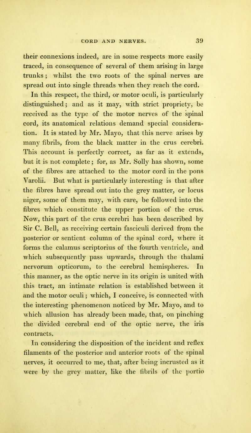 their connexions indeed, are in some respects more easily traced, in consequence of several of them arising in large trunks; whilst the two roots of the spinal nerves are spread out into single threads when they reach the cord. In this respect, the third, or motor oculi, is particularly distinguished; and as it may, with strict propriety, be received as the type of the motor nerves of the spinal cord, its anatomical relations demand special considera- tion. It is stated by Mr. Mayo, that this nerve arises by many fibrils, from the black matter in the crus cerebri. This account is perfectly correct, as far as it extends, but it is not complete; for, as Mr. Solly has shown, some of the fibres are attached to the motor cord in the pons Varolii. But what is particularly interesting is that after the fibres have spread out into the grey matter, or locus niger, some of them may, with care, be followed into the fibres which constitute the upper portion of the crus. Now, this part of the crus cerebri has been described by Sir C. Bell, as receiving certain fasciculi derived from the posterior or sentient column of the spinal cord, where it forms the calamus scriptorius of the fourth ventricle, and which subsequently pass upwards, through the thalami nervorum opticorum, to the cerebral hemispheres. In this manner, as the optic nerve in its origin is united with this tract, an intimate relation is established between it and the motor oculi; which, I conceive, is connected with the interesting phenomenon noticed by Mr. Mayo, and to which allusion has already been made, that, on pinching the divided cerebral end of the optic nerve, the iris contracts. In considering the disposition of the incident and reflex filaments of the posterior and anterior roots of the spinal nerves, it occurred to me, that, after being incrustod as it were by the grey matter, like the fibrils of the portio