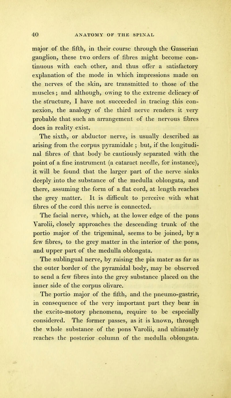 major of the fifth, in their course through the Gasserian ganglion, these two orders of fibres might become con- tinuous with each other, and thus offer a satisfactory explanation of tbe mode in which impressions made on the nerves of the skin, are transmitted to those of the muscles; and although, owing to the extreme delicacy of the structure, I have not succeeded in tracing this con- nexion, the analogy of the third nerve renders it very probable that such an arrangement of the nervous fibres does in reality exist. The sixth, or abductor nerve, is usually described as arising from the corpus pyramidale ; but, if the longitudi- nal fibres of that body be cautiously separated with the point of a fine instrument (a cataract needle, for instance), it will be found that the larger part of the nerve sinks deeply into the substance of the medulla oblongata, and there, assuming the form of a flat cord, at length reaches the grey matter. It is difficult to perceive with what fibres of the cord this nerve is connected. The facial nerve, which, at the lower edge of the pons Varolii, closely approaches the descending trunk of the portio major of the trigeminal, seems to be joined, by a few fibres, to the grey matter in the interior of the pons, and upper part of the medulla oblongata. The sublingual nerve, by raising the pia mater as far as the outer border of the pyramidal body, may be observed to send a few fibres into the grey substance placed on the inner side of the corpus olivare. The portio major of the fifth, and the pneumo-gastric, in consequence of the very important part they bear in the excito-motory phenomena, require to be especially considered. The former passes, as it is known, through the whole substance of the pons Varolii, and ultimately reaches the posterior column of the medulla oblongata.