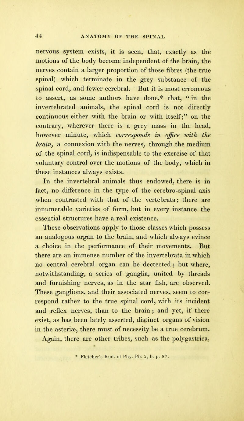 nervous system exists, it is seen, that, exactly as the motions of the body become independent of the brain, the nerves contain a larger proportion of those fibres (the true spinal) which terminate in the grey substance of the spinal cord, and fewer cerebral. But it is most erroneous to assert, as some authors have done,* that,  in the invertebrated animals, the spinal cord is not directly continuous either with the brain or with itself; on the contrary, wherever there is a grey mass in the head, however minute, which corresponds in office with the brain, a connexion with the nerves, through the medium of the spinal cord, is indispensable to the exercise of that voluntary control over the motions of the body, which in these instances always exists. In the invertebral animals thus endowed, there is in fact, no difference in the type of the cerebro-spinal axis when contrasted with that of the vertebrata; there are innumerable varieties of form, but in every instance the essential structures have a real existence. These observations apply to those classes which possess an analogous organ to the brain, and which always evince a choice in the performance of their movements. But there are an immense number of the invertebrata in which no central cerebral organ can be dectected; but where, notwithstanding, a series of ganglia, united by threads and furnishing nerves, as in the star fish, are observed. These ganglions, and their associated nerves, seem to cor- respond rather to the true spinal cord, with its incident and reflex nerves, than to the brain; and yet, if there exist, as has been lately asserted, distinct organs of vision in the asteria?, there must of necessity be a true cerebrum. Again, there are other tribes, such as the polygastrica, * Fletcher's Rud. of Phy. Pb. 2, b. p. 87.