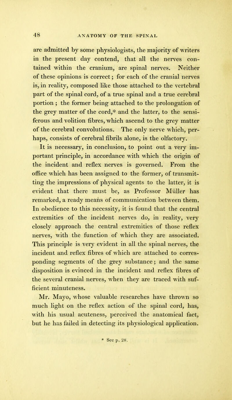 are admitted by some physiologists, the majority of writers in the present day contend, that all the nerves con- tained within the cranium, are spinal nerves. Neither of these opinions is correct; for each of the cranial nerves is, in reality, composed like those attached to the vertebral part of the spinal cord, of a true spinal and a true cerebral portion ; the former being attached to the prolongation of the grey matter of the cord,* and the latter, to the sensi- ferous and volition fibres, which ascend to the grey matter of the cerebral convolutions. The only nerve which, per- haps, consists of cerebral fibrils alone, is the olfactory. It is necessary, in conclusion, to point out a very im- portant principle, in accordance with which the origin of the incident and reflex nerves is governed. From the office which has been assigned to the former, of transmit- ting the impressions of physical agents to the latter, it is evident that there must be, as Professor Miiller has remarked, a ready means of communication between them. In obedience to this necessity, it is found that the central extremities of the incident nerves do, in reality, very closely approach the central extremities of those reflex nerves, with the function of which they are associated. This principle is very evident in all the spinal nerves, the incident and reflex fibres of which are attached to corres- ponding segments of the grey substance; and the same disposition is evinced in the incident and reflex fibres of the several cranial nerves, when they are traced with suf- ficient minuteness. Mr. Mayo, whose valuable researches have thrown so much light on the reflex action of the spinal cord, has, with his usual acuteness, perceived the anatomical fact, but he has failed in detecting its physiological application.