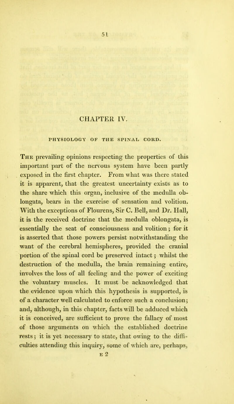 CHAPTER IV. PHYSIOLOGY OF THE SPINAL CORD. The prevailing opinions respecting the properties of this important part of the nervous system have been partly exposed in the first chapter. From what was there stated it is apparent, that the greatest uncertainty exists as to the share which this organ, inclusive of the medulla ob- longata, bears in the exercise of sensation and volition. With the exceptions of Flourens, Sir C. Bell, and Dr. Hall, it is the received doctrine that the medulla oblongata, is essentially the seat of consciousness and volition; for it is asserted that those powers persist notwithstanding the want of the cerebral hemispheres, provided the cranial portion of the spinal cord be preserved intact; whilst the destruction of the medulla, the brain remaining entire, involves the loss of all feeling and the power of exciting the voluntary muscles. It must be acknowledged that the evidence upon which this hypothesis is supported, is of a character well calculated to enforce such a conclusion; and, although, in this chapter, facts will be adduced which it is conceived, are sufficient to prove the fallacy of most of those arguments on which the established doctrine rests; it is yet necessary to state, that owing to the diffi- culties attending this inquiry, some of which are, perhaps, e 2