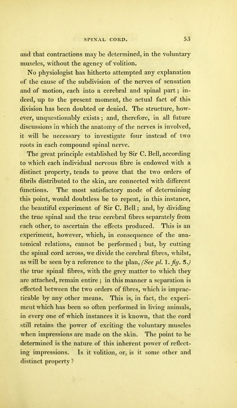 and that contractions may be determined, in the voluntary muscles, without the agency of volition. No physiologist has hitherto attempted any explanation of the cause of the subdivision of the nerves of sensation and of motion, each into a cerebral and spinal part; in- deed, up to the present moment, the actual fact of this division has been doubted or denied. The structure, how- ever, unquestionably exists ; and, therefore, in all future discussions in which the anatomy of the nerves is involved, it will be necessary to investigate four instead of two roots in each compound spinal nerve. The great principle established by Sir C. Bell, according to which each individual nervous fibre is endowed with a distinct property, tends to prove that the two orders of fibrils distributed to the skin, are connected with different functions. The most satisfactory mode of determining this point, would doubtless be to repeat, in this instance, the beautiful experiment of Sir C. Bell; and, by dividing the true spinal and the true cerebral fibres separately from each other, to ascertain the effects produced. This is an experiment, however, which, in consequence of the ana- tomical relations, cannot be performed ; but, by cutting the spinal cord across, we divide the cerebral fibres, whilst, as will be seen by a reference to the plan, (See pi. I. fig. 5.J the true spinal fibres, with the grey matter to which they are attached, remain entire ; in this manner a separation is effected between the two orders of fibres, which is imprac- ticable by any other means. This is, in fact, the experi- ment which has been so often performed in living animals, in every one of which instances it is known, that the cord still retains the power of exciting the voluntary muscles when impressions are made on the skin. The point to be determined is the nature of this inherent power of reflect- ing impressions. Is it volition, or, is it some other and distinct property ?