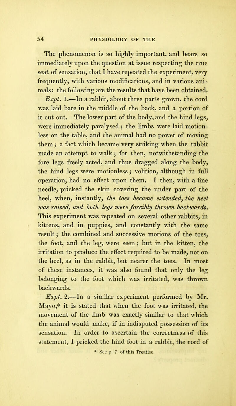 The phenomenon is so highly important, and bears so immediately upon the question at issue respecting the true seat of sensation, that I have repeated the experiment, very frequently, with various modifications, and in various ani- mals: the following are the results that have been obtained. Expt. 1.—In a rabbit, about three parts grown, the cord was laid bare in the middle of the back, and a portion of it cut out. The lower part of the body, and the hind legs, were immediately paralysed ; the limbs were laid motion- less on the table, and the animal had no power of moving them; a fact which became very striking when the rabbit made an attempt to walk ; for then, notwithstanding the fore legs freely acted, and thus dragged along the body, the hind legs were motionless; volition, although in full operation, had no effect upon them. I then, with a fine needle, pricked the skin covering the under part of the heel, when, instantly, the toes became extended, the heel was raised, and both legs were forcibly thrown backwards. This experiment was repeated on several other rabbits, in kittens, and in puppies, and constantly with the same result; the combined and successive motions of the toes, the foot, and the leg, were seen; but in the kitten, the irritation to produce the effect required to be made, not on the heel, as in the rabbit, but nearer the toes. In most of these instances, it was also found that only the leg belonging to the foot which was irritated, was thrown backwards. Expt. 2.—In a similar experiment performed by Mr. Mayo,* it is stated that when the foot was irritated, the movement of the limb was exactly similar to that which the animal would make, if in indisputed possession of its sensation. In order to ascertain the correctness of this statement, I pricked the hind foot in a rabbit, the cord of * See p. 7. of this Treatise.