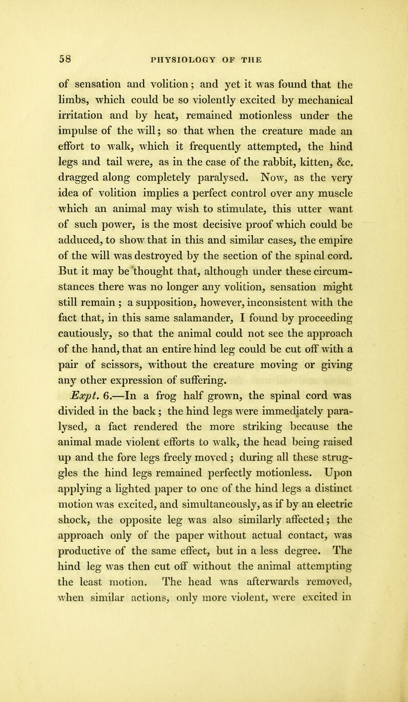 of sensation and volition; and yet it was found that the limbs, which could be so violently excited by mechanical irritation and by heat, remained motionless under the impulse of the will; so that when the creature made an effort to walk, which it frequently attempted, the hind legs and tail were, as in the case of the rabbit, kitten, &c. dragged along completely paralysed. Now, as the very idea of volition implies a perfect control over any muscle which an animal may wish to stimulate, this utter want of such power, is the most decisive proof which could be adduced, to show that in this and similar cases, the empire of the will was destroyed by the section of the spinal cord. But it may be thought that, although under these circum- stances there was no longer any volition, sensation might still remain ; a supposition, however, inconsistent with the fact that, in this same salamander, I found by proceeding cautiously, so that the animal could not see the approach of the hand, that an entire hind leg could be cut off with a pair of scissors, without the creature moving or giving any other expression of suffering. Escpt. 6.—In a frog half grown, the spinal cord was divided in the back; the hind legs were immediately para- lysed, a fact rendered the more striking because the animal made violent efforts to walk, the head being raised up and the fore legs freely moved ; during all these strug- gles the hind legs remained perfectly motionless. Upon applying a lighted paper to one of the hind legs a distinct motion was excited, and simultaneously, as if by an electric shock, the opposite leg was also similarly affected; the approach only of the paper without actual contact, was productive of the same effect, but in a less degree. The hind leg was then cut off without the animal attempting the least motion. The head was afterwards removed, when similar actions, only more violent, were excited in