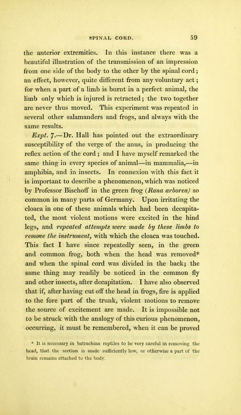 the anterior extremities. In this instance there was a beautiful illustration of the transmission of an impression from one side of the body to the other by the spinal cord; an effect, however, quite different from any voluntary act; for when a part of a limb is burnt in a perfect animal, the limb only which is injured is retracted; the two together are never thus moved. This experiment was repeated in several other salamanders and frogs, and always with the same results. Expt. 7-—Di\ Hall has pointed out the extraordinary susceptibility of the verge of the anus, in producing the reflex action of the cord ; and I have myself remarked the same thing in every species of animal—in mammalia,—in amphibia, and in insects. In connexion with this fact it is important to describe a phenomenon, which was noticed by Professor Bischoff in the green frog (Rana arboreaj so common in many parts of Germany. Upon irritating the cloaca in one of these animals which had been decapita- ted, the most violent motions were excited in the hind legs, and repeated attempts were made by these limbs to remove the instrument, with which the cloaca was touched. This fact I have since repeatedly seen, in the green and common frog, both when the head was removed* and when the spinal cord was divided in the back; the same thing may readily be noticed in the common fly and other insects, after decapitation. I have also observed that if, after having cut off the head in frogs, fire is applied to the fore part of the trunk, violent motions to remove the source of excitement are made. It is impossible not to be struck with the analogy of this curious phenomenon, occurring, it must be remembered, when it can be proved * It is necessary in batrachian reptiles to be very careful in removing the head, that the section is made sufficiently low, or otherwise a part of the brain remains attached to the body.
