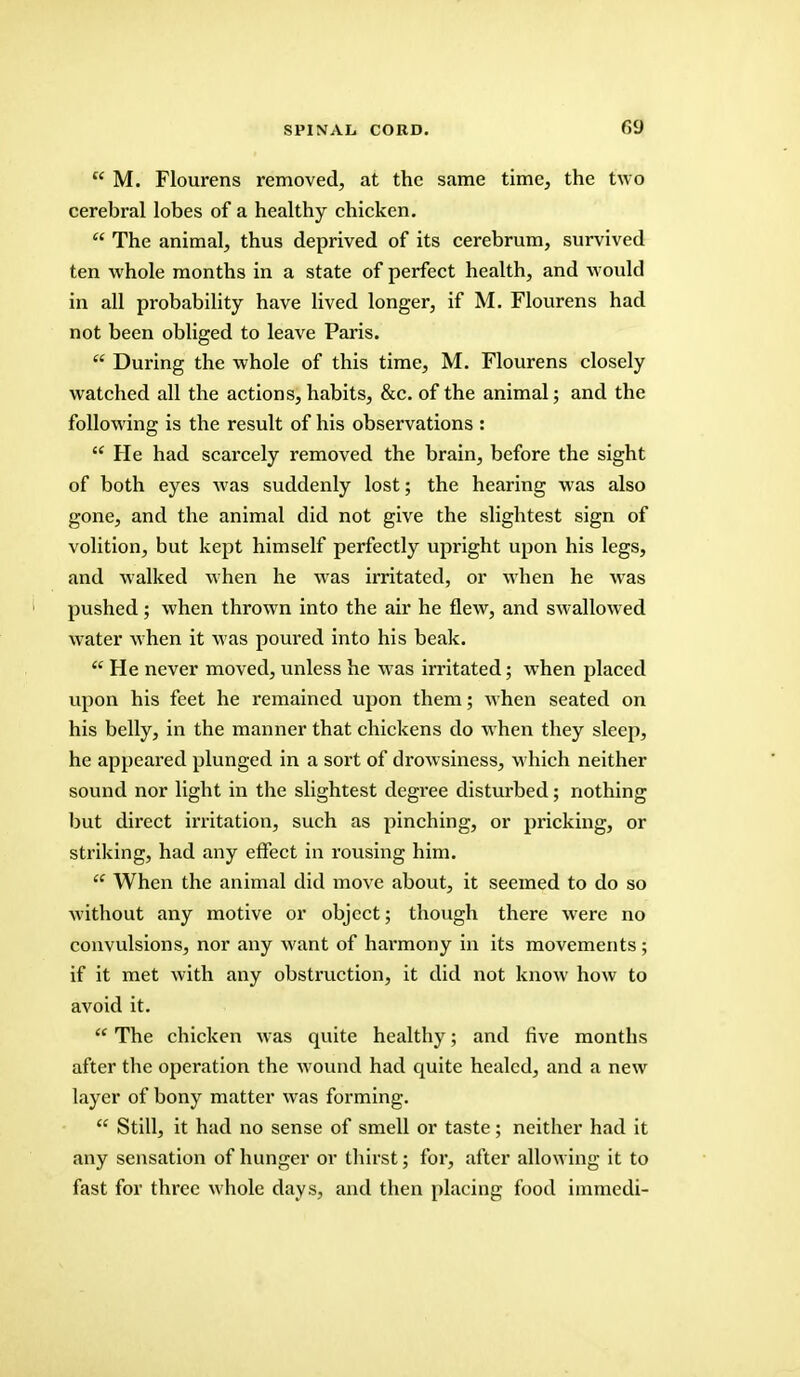  M. Flourens removed, at the same time, the two cerebral lobes of a healthy chicken.  The animal, thus deprived of its cerebrum, survived ten whole months in a state of perfect health, and would in all probability have lived longer, if M. Flourens had not been obliged to leave Paris.  During the whole of this time, M. Flourens closely watched all the actions, habits, &c. of the animal; and the following is the result of his observations :  He had scarcely removed the brain, before the sight of both eyes was suddenly lost; the hearing was also gone, and the animal did not give the slightest sign of volition, but kept himself perfectly upright upon his legs, and walked when he was irritated, or when he was pushed; when thrown into the air he flew, and swallowed water when it was poured into his beak.  He never moved, unless he was irritated; when placed upon his feet he remained upon them; when seated on his belly, in the manner that chickens do when they sleep, he appeared plunged in a sort of drowsiness, which neither sound nor light in the slightest degree disturbed; nothing but direct irritation, such as pinching, or pricking, or striking, had any effect in rousing him.  When the animal did move about, it seemed to do so without any motive or object; though there were no convulsions, nor any want of harmony in its movements; if it met with any obstruction, it did not know how to avoid it.  The chicken was quite healthy; and five months after the operation the wound had quite healed, and a new layer of bony matter was forming.  Still, it had no sense of smell or taste; neither had it any sensation of hunger or thirst; for, after allowing it to fast for three whole day s, and then placing food immedi-