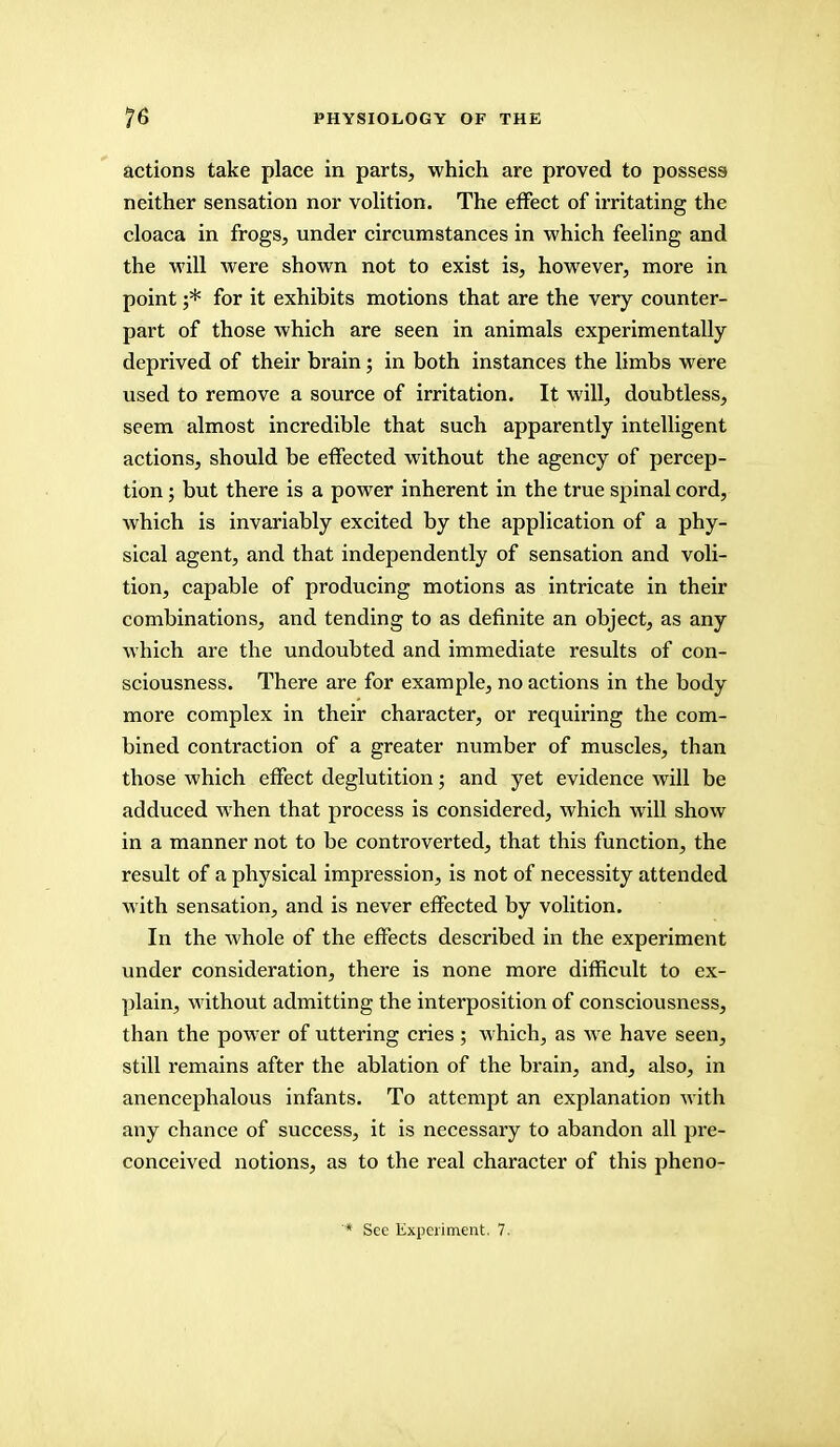 actions take place in parts, which are proved to possess neither sensation nor volition. The effect of irritating the cloaca in frogs, under circumstances in which feeling and the will were shown not to exist is, however, more in point ;* for it exhibits motions that are the very counter- part of those which are seen in animals experimentally deprived of their brain; in both instances the limbs were used to remove a source of irritation. It will, doubtless, seem almost incredible that such apparently intelligent actions, should be effected without the agency of percep- tion ; but there is a power inherent in the true spinal cord, which is invariably excited by the application of a phy- sical agent, and that independently of sensation and voli- tion, capable of producing motions as intricate in their combinations, and tending to as definite an object, as any which are the undoubted and immediate results of con- sciousness. There are for example, no actions in the body more complex in their character, or requiring the com- bined contraction of a greater number of muscles, than those which effect deglutition; and yet evidence will be adduced when that process is considered, which will show in a manner not to be controverted, that this function, the result of a physical impression, is not of necessity attended with sensation, and is never effected by volition. In the whole of the effects described in the experiment under consideration, there is none more difficult to ex- plain, without admitting the interposition of consciousness, than the power of uttering cries; which, as we have seen, still remains after the ablation of the brain, and, also, in anencephalous infants. To attempt an explanation with any chance of success, it is necessary to abandon all pre- conceived notions, as to the real character of this pheno- * See Experiment. 7.