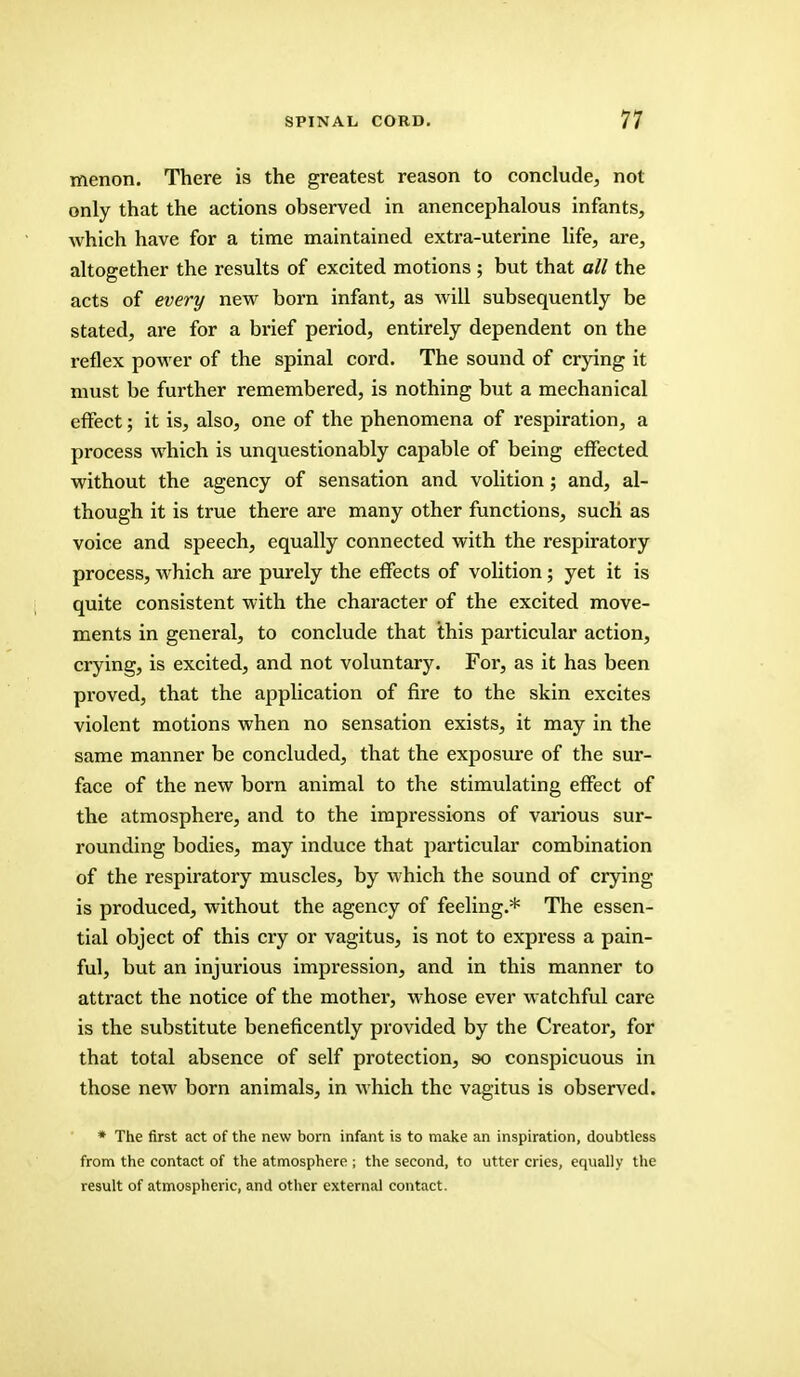 menon. There is the greatest reason to conclude, not only that the actions observed in anencephalous infants, which have for a time maintained extra-uterine life, are, altogether the results of excited motions ; but that all the acts of every new born infant, as will subsequently be stated, are for a brief period, entirely dependent on the reflex power of the spinal cord. The sound of crying it must be further remembered, is nothing but a mechanical effect; it is, also, one of the phenomena of respiration, a process which is unquestionably capable of being effected without the agency of sensation and volition; and, al- though it is true there are many other functions, such as voice and speech, equally connected with the respiratory process, which are purely the effects of volition; yet it is quite consistent with the character of the excited move- ments in general, to conclude that this particular action, crying, is excited, and not voluntary. For, as it has been proved, that the application of fire to the skin excites violent motions when no sensation exists, it may in the same manner be concluded, that the exposure of the sur- face of the new born animal to the stimulating effect of the atmosphere, and to the impressions of various sur- rounding bodies, may induce that particular combination of the respiratory muscles, by which the sound of crying is produced, without the agency of feeling.* The essen- tial object of this cry or vagitus, is not to express a pain- ful, but an injurious impression, and in this manner to attract the notice of the mother, whose ever watchful care is the substitute beneficently provided by the Creator, for that total absence of self protection, so conspicuous in those new born animals, in which the vagitus is observed. * The first act of the new born infant is to make an inspiration, doubtless from the contact of the atmosphere ; the second, to utter cries, equally the result of atmospheric, and other external contact.