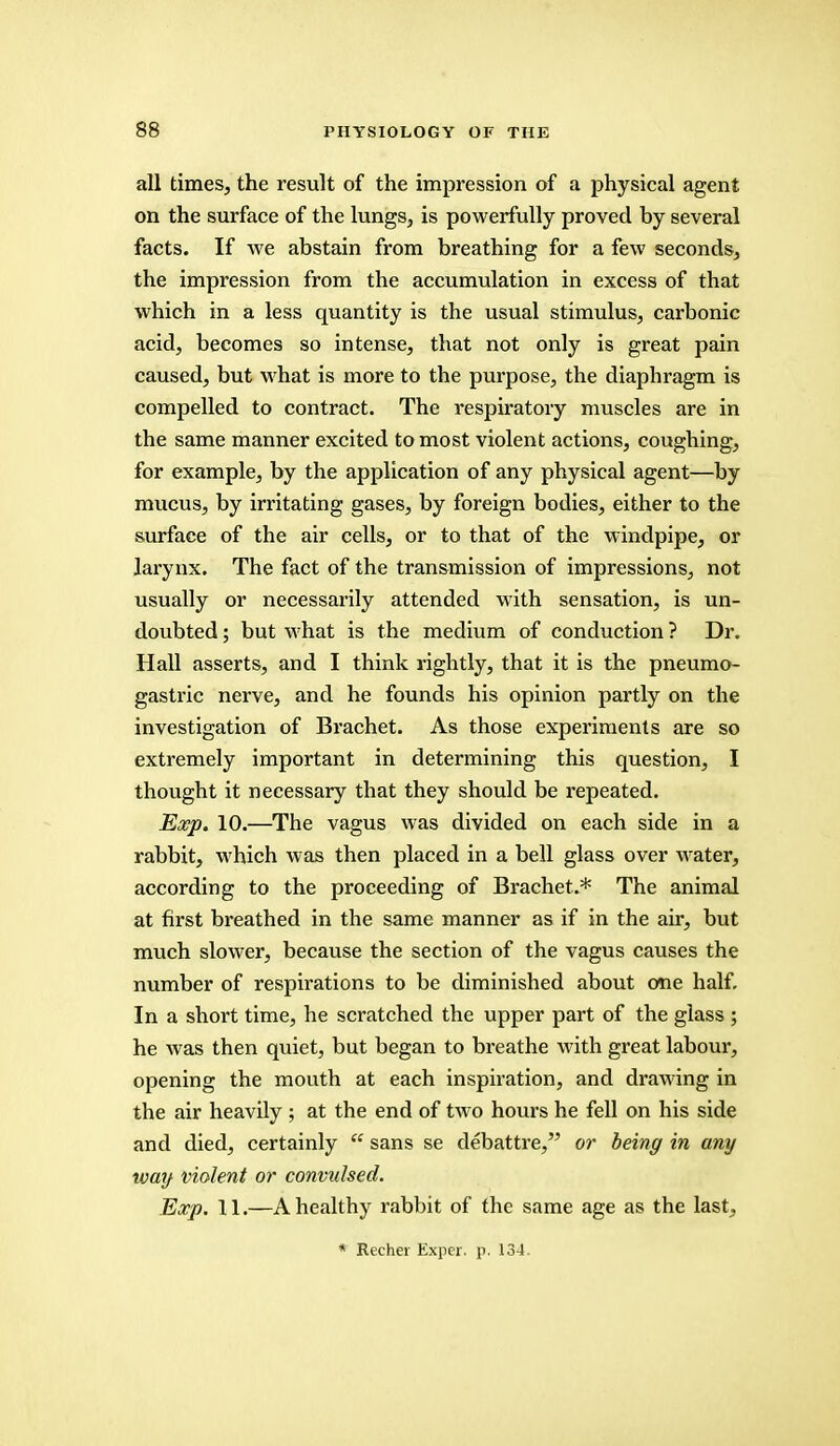 all times, the result of the impression of a physical agent on the surface of the lungs, is powerfully proved by several facts. If we abstain from breathing for a few seconds, the impression from the accumulation in excess of that which in a less quantity is the usual stimulus, carbonic acid, becomes so intense, that not only is great pain caused, but what is more to the purpose, the diaphragm is compelled to contract. The respiratory muscles are in the same manner excited to most violent actions, coughing, for example, by the application of any physical agent—by mucus, by irritating gases, by foreign bodies, either to the surface of the air cells, or to that of the windpipe, or larynx. The fact of the transmission of impressions, not usually or necessarily attended with sensation, is un- doubted ; but what is the medium of conduction ? Dr. Hall asserts, and I think rightly, that it is the pneumo- gastric nerve, and he founds his opinion partly on the investigation of Brachet. As those experiments are so extremely important in determining this question, I thought it necessary that they should be repeated. Exp. 10.—The vagus was divided on each side in a rabbit, which was then placed in a bell glass over water, according to the proceeding of Brachet.* The animal at first breathed in the same manner as if in the air, but much slower, because the section of the vagus causes the number of respirations to be diminished about one half. In a short time, he scratched the upper part of the glass ; he was then quiet, but began to breathe with great labour, opening the mouth at each inspiration, and drawing in the air heavily ; at the end of two hours he fell on his side and died, certainly  sans se debattre, or being in any way violent or convulsed. Exp. 11.—A healthy rabbit of the same age as the last, * Recher Expcr. p. 134.