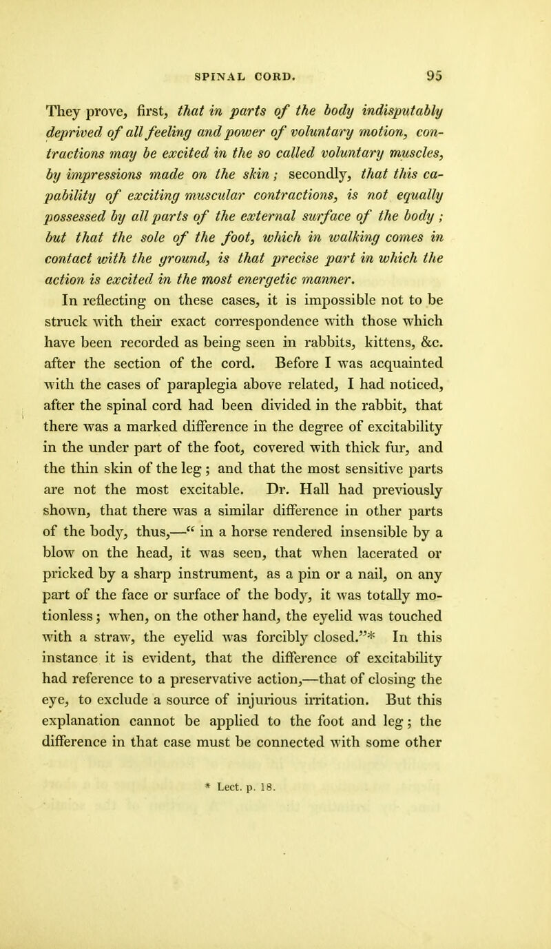 They prove, first, that in parts of the body indisputably deprived of all feeling and power of voluntary motion, con- tractions may be excited in the so called voluntary muscles, by impressions made on the skin; secondly, that this ca- pability of exciting muscular contractions, is not equally jiossessed by all parts of the external surface of the body ; but that the sole of the foot, which in walking comes in contact with the ground, is that precise part in which the action is excited in the most energetic manner. In reflecting on these cases, it is impossible not to be struck with their exact correspondence with those which have been recorded as being seen in rabbits, kittens, &c. after the section of the cord. Before I was acquainted with the cases of paraplegia above related, I had noticed, after the spinal cord had been divided in the rabbit, that there was a marked difference in the degree of excitability in the under part of the foot, covered with thick fur, and the thin skin of the leg ; and that the most sensitive parts are not the most excitable. Dr. Hall had previously shown, that there was a similar difference in other parts of the body, thus,— in a horse rendered insensible by a blow on the head, it was seen, that when lacerated or pi'icked by a sharp instrument, as a pin or a nail, on any part of the face or surface of the body, it was totally mo- tionless; when, on the other hand, the eyelid was touched with a straw, the eyelid was forcibly closed.* In this instance it is evident, that the difference of excitability had reference to a preservative action,—that of closing the eye, to exclude a source of injurious irritation. But this explanation cannot be applied to the foot and leg; the difference in that case must be connected with some other * Lect. p. 18.