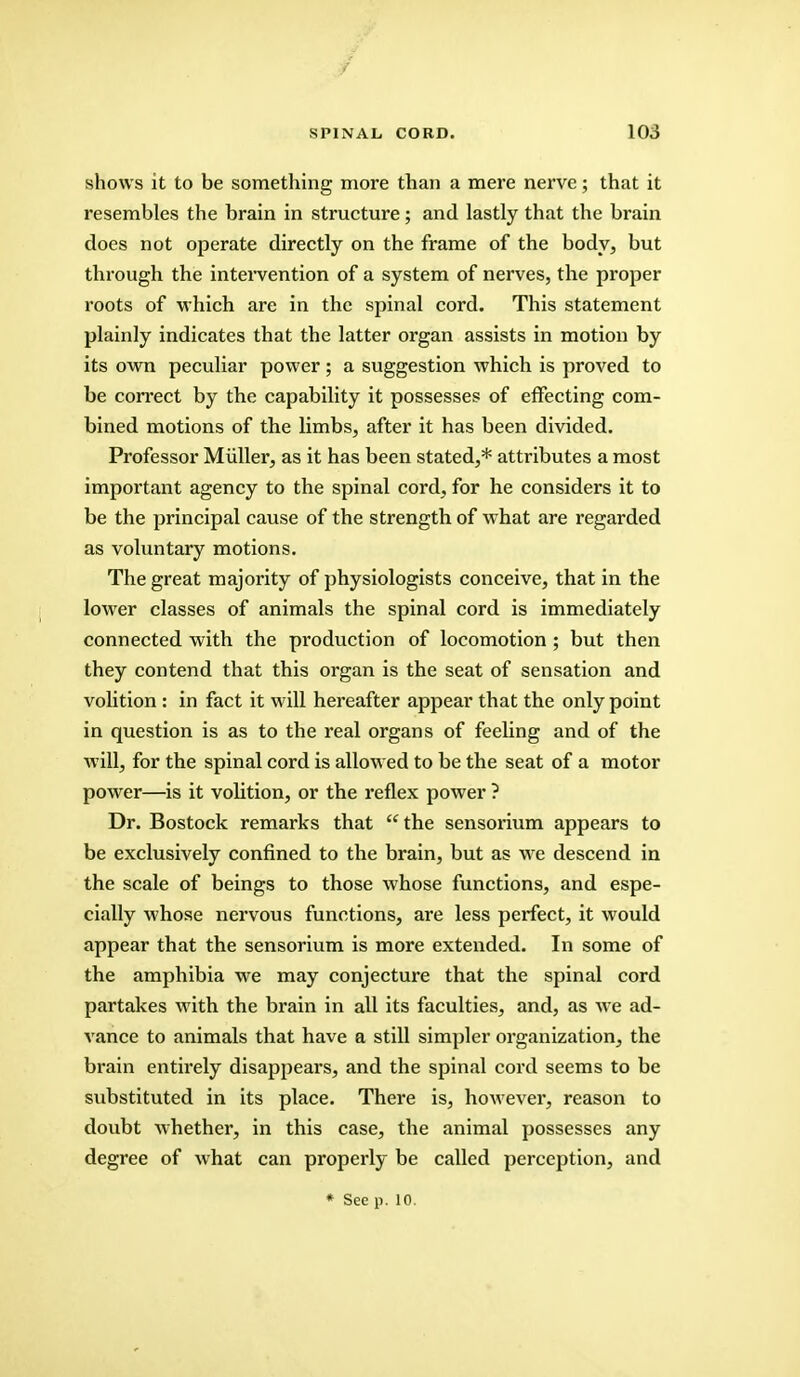 shows it to be something more than a mere nerve; that it resembles the brain in structure; and lastly that the brain does not operate directly on the frame of the body, but through the intervention of a system of nerves, the proper roots of which are in the spinal cord. This statement plainly indicates that the latter organ assists in motion by its own peculiar power; a suggestion which is proved to be correct by the capability it possesses of effecting com- bined motions of the limbs, after it has been divided. Professor Miiller, as it has been stated,* attributes a most important agency to the spinal cord, for he considers it to be the principal cause of the strength of what are regarded as voluntary motions. The great majority of physiologists conceive, that in the lower classes of animals the spinal cord is immediately connected with the production of locomotion ; but then they contend that this organ is the seat of sensation and volition : in fact it will hereafter appear that the only point in question is as to the real organs of feeling and of the will, for the spinal cord is allowed to be the seat of a motor power—is it volition, or the reflex power ? Dr. Bostock remarks that the sensorium appears to be exclusively confined to the brain, but as we descend in the scale of beings to those whose functions, and espe- cially whose nervous functions, are less perfect, it would appear that the sensorium is more extended. In some of the amphibia we may conjecture that the spinal cord partakes with the brain in all its faculties, and, as we ad- vance to animals that have a still simpler organization, the brain entirely disappears, and the spinal cord seems to be substituted in its place. There is, however, reason to doubt whether, in this case, the animal possesses any degree of what can properly be called perception, and