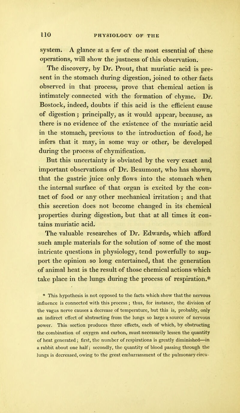 system. A glance at a few of the most essential of these operations, will show the justness of this observation. The discovery, by Dr. Prout, that muriatic acid is pre- sent in the stomach during digestion, joined to other facts observed in that process, prove that chemical action is intimately connected with the formation of chyme. Dr. Bostock, indeed, doubts if this acid is the efficient cause of digestion; principally, as it would appear, because, as there is no evidence of the existence of the muriatic acid in the stomach, previous to the introduction of food, he infers that it may, in some way or other, be developed during the process of chymification. But this uncertainty is obviated by the very exact and important observations of Dr. Beaumont, who has shown, that the gastric juice only flows into the stomach when the internal surface of that organ is excited by the con- tact of food or any other mechanical irritation; and that this secretion does not become changed in its chemical properties during digestion, but that at all times it con- tains muriatic acid. The valuable researches of Dr. Edwards, which afford such ample materials for the solution of some of the most intricate questions in physiology, tend powerfully to sup- port the opinion so long entertained, that the generation of animal heat is the result of those chemical actions which take place in the lungs during the process of respiration.* * This hypothesis is not opposed to the facts which show that the nervous influence is connected with this process ; thus, for instance, the division of the vagus nerve causes a decrease of temperature, but this is, probably, only an indirect effect of abstracting from the lungs so large a source of nervous power. This section produces three effects, each of which, by obstructing the combination of oxygen and carbon, must necessarily lessen the quantity of heat generated; first, the number of respirations is greatly diminished—in a rabbit about one half; secondly, the quantity of blood passing through the lungs is decreased, owing to the great embarrassment of the pulmonary circu-