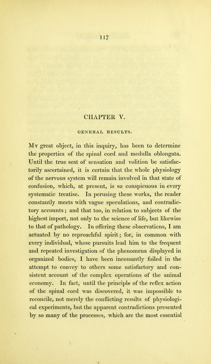 H7 CHAPTER V. GENERAL RESULTS. My great object, in this inquiry, has been to determine the properties of the spinal cord and medulla oblongata. Until the true seat of sensation and volition be satisfac- torily ascertained, it is certain that the whole physiology of the nervous system will remain involved in that state of confusion, which, at present, is so conspicuous in every systematic treatise. In perusing these works, the reader constantly meets with vague speculations, and contradic- tory accounts; and that too, in relation to subjects of the highest import, not only to the science of life, but likewise to that of pathology. In offering these observations, I am actuated by no reproachful spirit; for, in common with every individual, whose pursuits lead him to the frequent and repeated investigation of the phenomena displayed in organized bodies, I have been incessantly foiled in the attempt to convey to others some satisfactory and con- sistent account of the complex operations of the animal economy. In fact, until the principle of the reflex action of the spinal cord was discovered, it Avas impossible to reconcile, not merely the conflicting results of physiologi- cal experiments, but the apparent contradictions presented by so many of the processes, which are the most essential