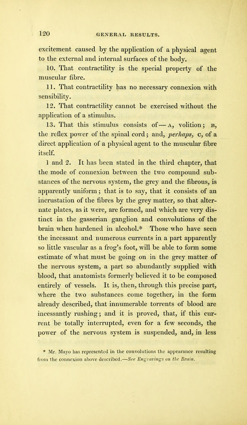 excitement caused by the application of a physical agent to the external and internal surfaces of the body. 10. That contractility is the special property of the muscular fibre. 11. That contractility has no necessary connexion with sensibility. 12. That contractility cannot be exercised without the application of a stimulus. 13. That this stimulus consists of—a, volition; b, the reflex power of the spinal cord; and, perhaps, c, of a direct application of a physical agent to the muscular fibre itself. 1 and 2. It has been stated in the third chapter, that the mode of connexion between the two compound sub- stances of the nervous system, the grey and the fibrous, is apparently uniform; that is to say, that it consists of an incrustation of the fibres by the grey matter, so that alter- nate plates, as it were, are formed, and which are very dis- tinct in the gasserian ganglion and convolutions of the brain when hardened in alcohol.* Those who have seen the incessant and numerous currents in a part apparently so little vascular as a frog's foot, will be able to form some estimate of what must be going on in the grey matter of the nervous system, a part so abundantly supplied with blood, that anatomists formerly believed it to be composed entirely of vessels. It is, then, through this precise part, where the two substances come together, in the form already described, that innumerable torrents of blood are incessantly rushing; and it is proved, that, if this cur- rent be totally interrupted, even for a few seconds, the power of the nervous system is suspended, and, in less * Mr. Mayo has represented in the convolutions the appearance resulting from the connexion above described.—See Engravings on the Brain.