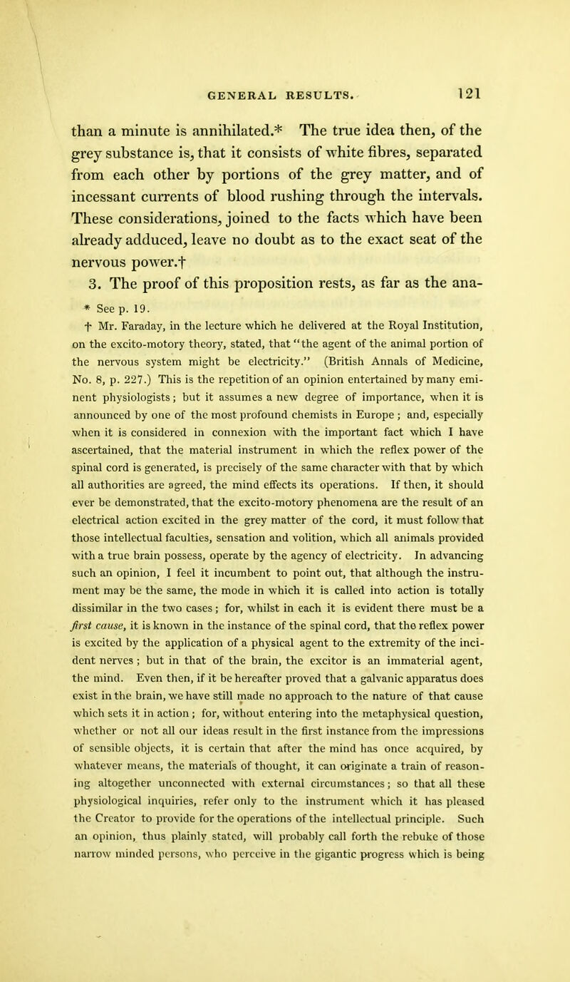 than a minute is annihilated.* The true idea then, of the grey substance is, that it consists of white fibres, separated from each other by portions of the grey matter, and of incessant currents of blood rushing through the intervals. These considerations, joined to the facts which have been already adduced, leave no doubt as to the exact seat of the nervous power, t 3. The proof of this proposition rests, as far as the ana- * See p. 19. f Mr. Faraday, in the lecture which he delivered at the Royal Institution, on the excito-motory theory, stated, that the agent of the animal portion of the nervous system might be electricity. (British Annals of Medicine, No. 8, p. 227.) This is the repetition of an opinion entertained by many emi- nent physiologists; but it assumes a new degree of importance, when it is announced by one of the most profound chemists in Europe ; and, especially when it is considered in connexion with the important fact which I have ascertained, that the material instrument in which the reflex power of the spinal cord is generated, is precisely of the same character with that by which all authorities are agreed, the mind effects its operations. If then, it should ever be demonstrated, that the excito-motory phenomena are the result of an electrical action excited in the grey matter of the cord, it must follow that those intellectual faculties, sensation and volition, which all animals provided with a true brain possess, operate by the agency of electricity. In advancing such an opinion, I feel it incumbent to point out, that although the instru- ment may be the same, the mode in which it is called into action is totally dissimilar in the two cases; for, whilst in each it is evident there must be a first cause, it is known in the instance of the spinal cord, that the reflex power is excited by the application of a physical agent to the extremity of the inci- dent nerves ; but in that of the brain, the excitor is an immaterial agent, the mind. Even then, if it be hereafter proved that a galvanic apparatus does exist in the brain, we have still made no approach to the nature of that cause which sets it in action; for, without entering into the metaphysical question, whether or not all our ideas result in the first instance from the impressions of sensible objects, it is certain that after the mind has once acquired, by whatever means, the materials of thought, it can originate a train of reason- ing altogether unconnected with external circumstances; so that all these physiological inquiries, refer only to the instrument which it has pleased the Creator to provide for the operations of the intellectual principle. Such an opinion, thus plainly stated, will probably call forth the rebuke of those narrow minded persons, who perceive in the gigantic progress which is being