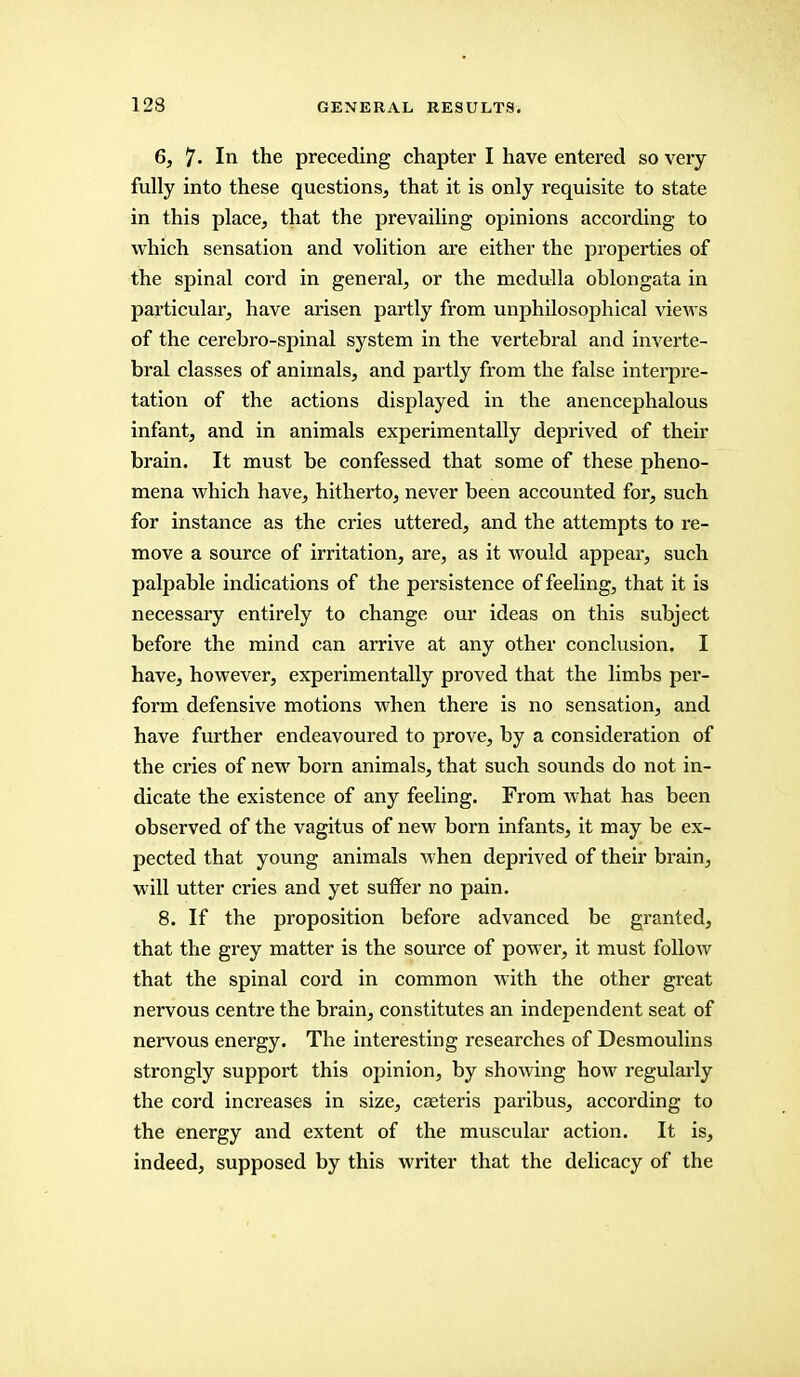 6, 7- In the preceding chapter I have entered so very fully into these questions, that it is only requisite to state in this place, that the prevailing opinions according to which sensation and volition are either the properties of the spinal cord in general, or the medulla oblongata in particular, have arisen partly from unphilosophical views of the cerebro-spinal system in the vertebral and inverte- bral classes of animals, and partly from the false interpre- tation of the actions displayed in the anencephalous infant, and in animals experimentally deprived of their brain. It must be confessed that some of these pheno- mena which have, hitherto, never been accounted for, such for instance as the cries uttered, and the attempts to re- move a source of irritation, are, as it would appear, such palpable indications of the persistence of feeling, that it is necessary entirely to change our ideas on this subject before the mind can arrive at any other conclusion. I have, however, experimentally proved that the limbs per- form defensive motions when there is no sensation, and have further endeavoured to prove, by a consideration of the cries of new born animals, that such sounds do not in- dicate the existence of any feeling. From what has been observed of the vagitus of new born infants, it may be ex- pected that young animals when deprived of their brain, will utter cries and yet suffer no pain. 8. If the proposition before advanced be granted, that the grey matter is the source of power, it must follow that the spinal cord in common with the other great nervous centre the brain, constitutes an independent seat of nervous energy. The interesting researches of Desmoulins strongly support this opinion, by showing how regularly the cord increases in size, caeteris paribus, according to the energy and extent of the muscular action. It is, indeed, supposed by this writer that the delicacy of the