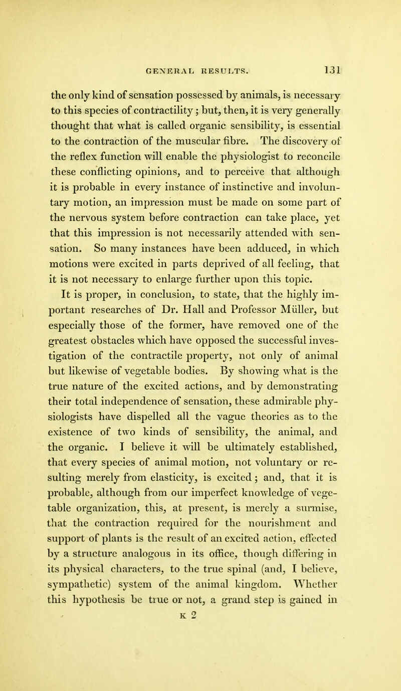 the only kind of sensation possessed by animals, is necessary to this species of contractility; but, then, it is very generally thought that what is called organic sensibility, is essential to the contraction of the muscular fibre. The discovery of the reflex function will enable the physiologist to reconcile these conflicting opinions, and to perceive that although it is probable in eveiy instance of instinctive and involun- tary motion, an impression must be made on some part of the nervous system before contraction can take place, yet that this impression is not necessarily attended with sen- sation. So many instances have been adduced, in which motions were excited in parts deprived of all feeling, that it is not necessary to enlarge further upon this topic. It is proper, in conclusion, to state, that the highly im- portant researches of Dr. Hall and Professor Miiller, but especially those of the former, have removed one of the greatest obstacles which have opposed the successful inves- tigation of the contractile property, not only of animal but likewise of vegetable bodies. By showing what is the true nature of the excited actions, and by demonstrating their total independence of sensation, these admirable phy- siologists have dispelled all the vague theories as to the existence of two kinds of sensibility, the animal, and the organic. I believe it will be ultimately established, that every species of animal motion, not voluntary or re- sulting merely from elasticity, is excited; and, that it is probable, although from our imperfect knowledge of vege- table organization, this, at present, is merely a surmise, that the contraction required for the nourishment and support of plants is the result of an excited action, effected by a structure analogous in its office, though differing in its physical characters, to the true spinal (and, I believe, sympathetic) system of the animal kingdom. Whether this hypothesis be true or not, a grand step is gained in k 2