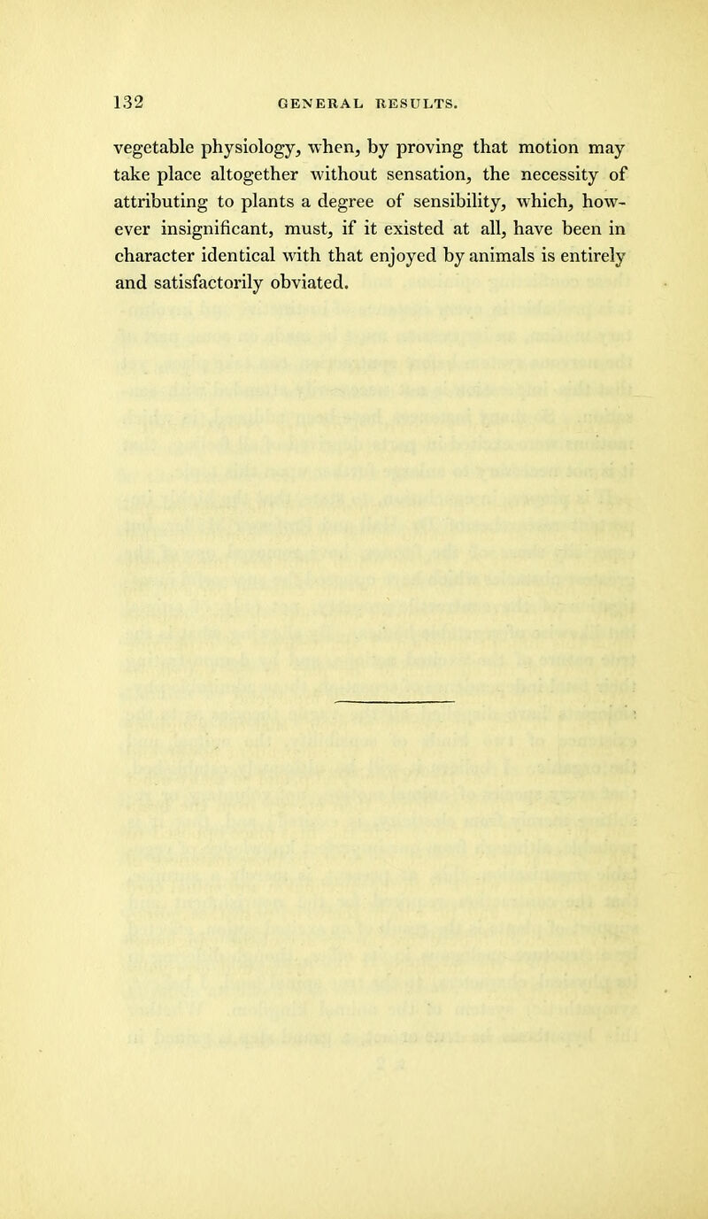 vegetable physiology, when, by proving that motion may take place altogether without sensation, the necessity of attributing to plants a degree of sensibility, which, how- ever insignificant, must, if it existed at all, have been in character identical with that enjoyed by animals is entirely and satisfactorily obviated.