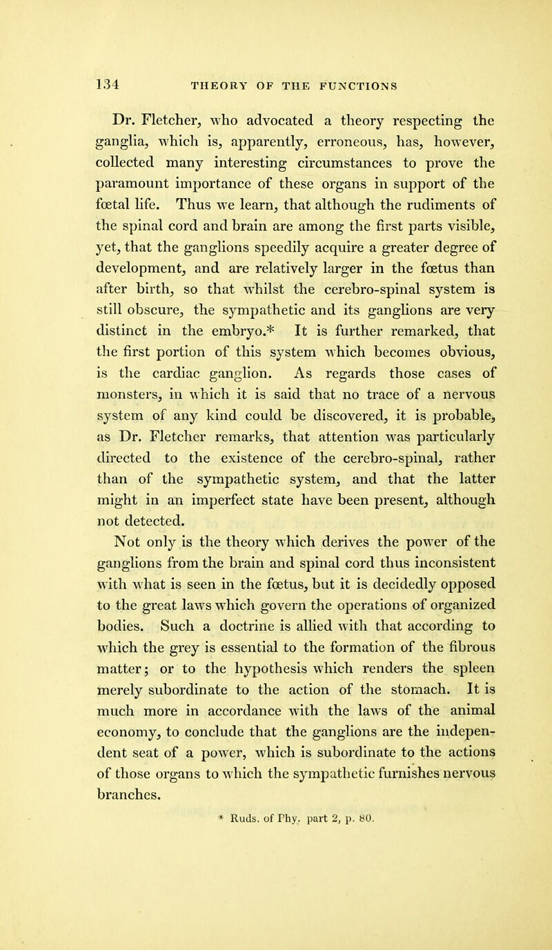 Dr. Fletcher, who advocated a theory respecting the ganglia, which is, apparently, erroneous, has, however, collected many interesting circumstances to prove the paramount importance of these organs in support of the foetal life. Thus we learn, that although the rudiments of the spinal cord and brain are among the first parts visible, yet, that the ganglions speedily acquire a greater degree of development, and are relatively larger in the foetus than after birth, so that whilst the cerebro-spinal system is still obscure, the sympathetic and its ganglions are very distinct in the embryo.* It is further remarked, that the first portion of this system which becomes obvious, is the cardiac ganglion. As regards those cases of monsters, in which it is said that no trace of a nervous system of any kind could be discovered, it is probable, as Dr. Fletcher remarks, that attention was particularly directed to the existence of the cerebro-spinal, rather than of the sympathetic system, and that the latter might in an imperfect state have been present, although not detected. Not only is the theory which derives the power of the ganglions from the brain and spinal cord thus inconsistent with what is seen in the foetus, but it is decidedly opposed to the great laws which govern the operations of organized bodies. Such a doctrine is allied with that according to which the grey is essential to the formation of the fibrous matter; or to the hypothesis which renders the spleen merely subordinate to the action of the stomach. It is much more in accordance with the laws of the animal economy, to conclude that the ganglions are the indepen- dent seat of a power, which is subordinate to the actions of those organs to which the sympathetic furnishes nervous branches. * Ruds. of Phy. part 2, p. 80.