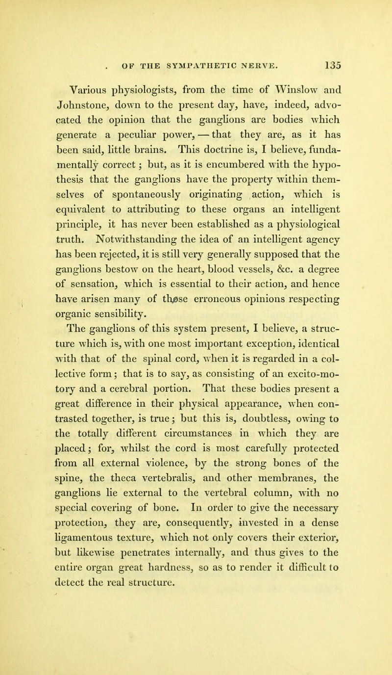 Various physiologists, from the time of Winslow and Johnstone, down to the present day, have, indeed, advo- cated the opinion that the ganglions are bodies which generate a peculiar power, — that they are, as it has been said, little brains. This doctrine is, I believe, funda- mentally correct; but, as it is encumbered with the hypo- thesis that the ganglions have the property within them- selves of spontaneously originating action, which is equivalent to attributing to these organs an intelligent principle, it has never been established as a physiological truth. Notwithstanding the idea of an intelligent agency has been rejected, it is still very generally supposed that the ganglions bestow on the heart, blood vessels, &c. a degree of sensation, which is essential to their action, and hence have arisen many of thjese erroneous opinions respecting organic sensibility. The ganglions of this system present, I believe, a struc- ture which is, with one most important exception, identical with that of the spinal cord, when it is regarded in a col- lective form; that is to say, as consisting of an excito-mo- tory and a cerebral portion. That these bodies present a great difference in their physical appearance, when con- trasted together, is true; but this is, doubtless, owing to the totally different circumstances in which they are placed; for, whilst the cord is most carefully protected from all external violence, by the strong bones of the spine, the theca vertebralis, and other membranes, the ganglions lie external to the vertebral column, with no special covering of bone. In order to give the necessary protection, they are, consequently, invested in a dense ligamentous texture, which not only covers their exterior, but likewise penetrates internally, and thus gives to the entire organ great hardness, so as to render it difficult to detect the real structure.