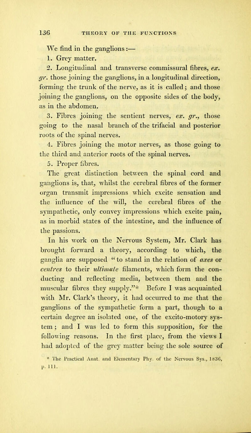 We find in the ganglions:— 1. Grey matter. 2. Longitudinal and transverse commissural fibres, ex. gr. those joining the ganglions, in a longitudinal direction, forming the trunk of the nerve, as it is called; and those joining the ganglions, on the opposite sides of the body, as in the abdomen. 3. Fibres joining the sentient nerves, ex. gr., those going to the nasal branch of the trifacial and posterior roots of the spinal nerves. 4. Fibres joining the motor nerves, as those going to the third and anterior roots of the spinal nerves. 5. Proper fibres. The great distinction between the spinal cord and ganglions is, that, whilst the cerebral fibres of the former organ transmit impressions which excite sensation and the influence of the will, the cerebral fibres of the sympathetic, only convey impressions which excite pain, as in morbid states of the intestine, and the influence of the passions. In his work on the Nervous System, Mr. Clark has brought forward a theory, according to which, the ganglia are supposed  to stand in the relation of axes or centres to their ultimate filaments, which form the con- ducting and reflecting media, between them and the muscular fibres they supply.* Before I was acquainted with Mr. Clark's theory, it had occurred to me that the ganglions of the sympathetic form a part, though to a certain degree an isolated one, of the excito-motory sys- tem ; and I was led to form this supposition, for the following reasons. In the first place, from the views I had adopted of the grey matter being the sole source of * The Practical Anat. and Elementary Phy. of the Nervous Sys., 1836, 1>. 111.