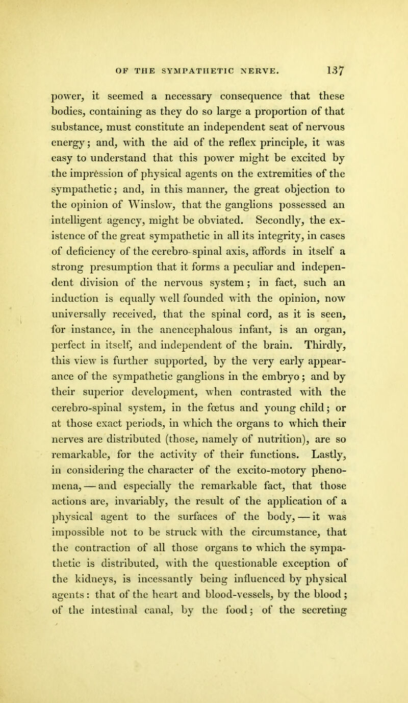 power, it seemed a necessary consequence that these bodies, containing as they do so large a proportion of that substance, must constitute an independent seat of nervous energy; and, with the aid of the reflex principle, it was easy to understand that this power might be excited by the impression of physical agents on the extremities of the sympathetic; and, in this manner, the great objection to the opinion of Winslow, that the ganglions possessed an intelligent agency, might be obviated. Secondly, the ex- istence of the great sympathetic in all its integrity, in cases of deficiency of the cerebro spinal axis, affords in itself a strong presumption that it forms a peculiar and indepen- dent division of the nervous system ; in fact, such an induction is equally well founded with the opinion, now universally received, that the spinal cord, as it is seen, for instance, in the anencephalous infant, is an organ, perfect in itself, and independent of the brain. Thirdly, this view is further supported, by the very early appear- ance of the sympathetic ganglions in the embryo; and by their superior development, when contrasted with the cerebro-spinal system, in the foetus and young child; or at those exact periods, in which the organs to which their nerves are distributed (those, namely of nutrition), are so remarkable, for the activity of their functions. Lastly, in considering the character of the excito-motory pheno- mena,— and especially the remarkable fact, that those actions are, invariably, the result of the application of a physical agent to the surfaces of the body, — it was impossible not to be struck with the circumstance, that the contraction of all those organs to which the sympa- thetic is distributed, with the questionable exception of the kidneys, is incessantly being influenced by physical agents : that of the heart and blood-vessels, by the blood ; of the intestinal canal, by the food; of the secreting