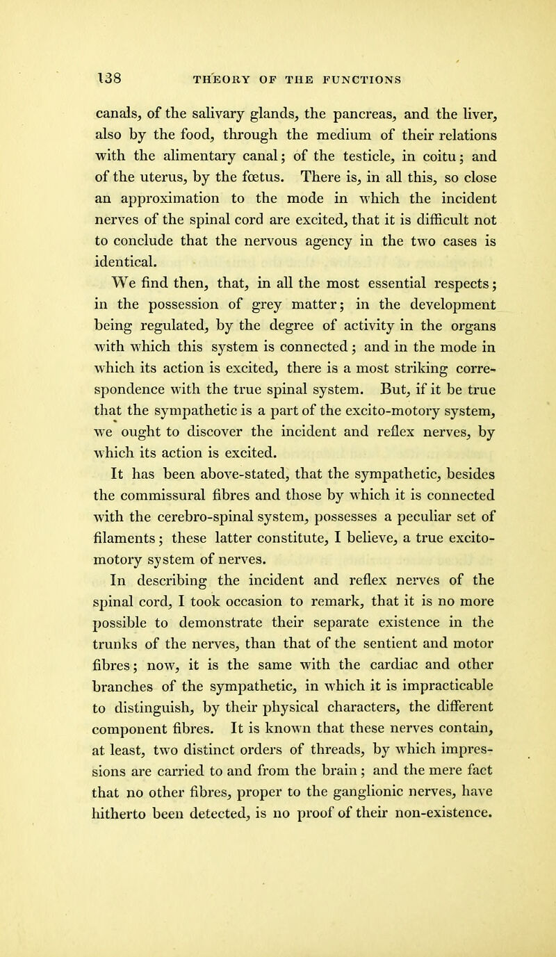 canals, of the salivary glands, the pancreas, and the liver, also by the food, through the medium of their relations with the alimentary canal; of the testicle, in coitu; and of the uterus, by the foetus. There is, in all this, so close an approximation to the mode in which the incident nerves of the spinal cord are excited, that it is difficult not to conclude that the nervous agency in the two cases is identical. We find then, that, in all the most essential respects; in the possession of grey matter; in the development being regulated, by the degree of activity in the organs with which this system is connected; and in the mode in which its action is excited, there is a most striking corre- spondence with the true spinal system. But, if it be true that the sympathetic is a part of the excito-motory system, we ought to discover the incident and reflex nerves, by which its action is excited. It has been above-stated, that the sympathetic, besides the commissural fibres and those by which it is connected with the cerebro-spinal system, possesses a peculiar set of filaments; these latter constitute, I believe, a true excito- motory system of nerves. In describing the incident and reflex nerves of the spinal cord, I took occasion to remark, that it is no more possible to demonstrate their separate existence in the trunks of the nerves, than that of the sentient and motor fibres; now, it is the same with the cardiac and other branches of the sympathetic, in which it is impracticable to distinguish, by their physical characters, the different component fibres. It is known that these nerves contain, at least, two distinct orders of threads, by which impres- sions are carried to and from the brain ; and the mere fact that no other fibres, proper to the ganglionic nerves, have hitherto been detected, is no proof of their non-existence.