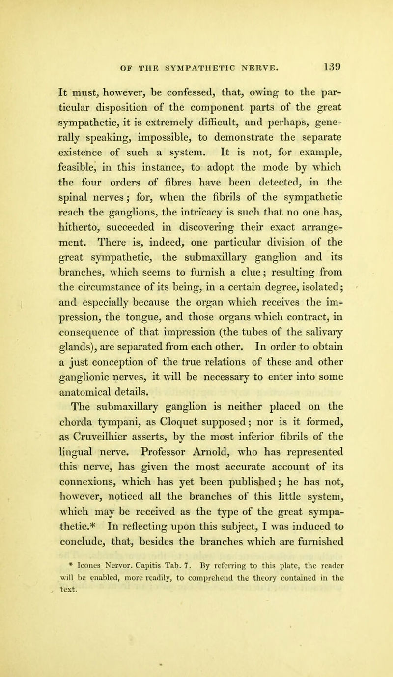 It must, however, be confessed, that, owing to the par- ticular disposition of the component parts of the great sympathetic, it is extremely difficult, and perhaps, gene- rally speaking, impossible, to demonstrate the separate existence of such a system. It is not, for example, feasible, in this instance, to adopt the mode by which the four orders of fibres have been detected, in the spinal nerves; for, when the fibrils of the sympathetic reach the ganglions, the intricacy is such that no one has, hitherto, succeeded in discovering their exact arrange- ment. There is, indeed, one particular division of the great sympathetic, the submaxillary ganglion and its branches, which seems to furnish a clue; resulting from the circumstance of its being, in a certain degree, isolated; and especially because the organ which receives the im- pression, the tongue, and those organs which contract, in consequence of that impression (the tubes of the salivary glands), are separated from each other. In order to obtain a just conception of the true relations of these and other ganglionic nerves, it will be necessary to enter into some anatomical details. The submaxillary ganglion is neither placed on the chorda tympani, as Cloquet supposed; nor is it formed, as Cruveilhier asserts, by the most inferior fibrils of the lingual nerve. Professor Arnold, who has represented this nerve, has given the most accurate account of its connexions, which has yet been published; he has not, however, noticed all the branches of this little system, which may be received as the type of the great sympa- thetic* In reflecting upon this subject, I was induced to conclude, that, besides the branches which are furnished * Icones Nervor. Capitis Tab. 7. By referring to this plate, the reader will be enabled, more readily, to comprehend the theory contained in the , text.