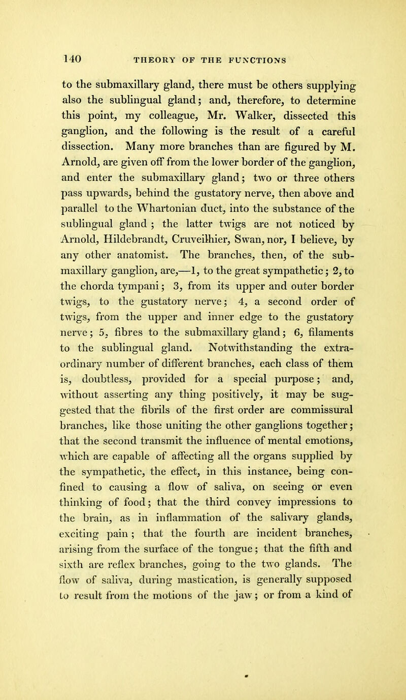 to the submaxillary gland, there must be others supplying also the sublingual gland; and, therefore, to determine this point, my colleague, Mr. Walker, dissected this ganglion, and the following is the result of a careful dissection. Many more branches than are figured by M. Arnold, are given off from the lower border of the ganglion, and enter the submaxillary gland; two or three others pass upwards, behind the gustatory nerve, then above and parallel to the Whartonian duct, into the substance of the sublingual gland ; the latter twigs are not noticed by Arnold, Hildebrandt, Cruveilhier, Swan, nor, I believe, by any other anatomist. The branches, then, of the sub- maxillary ganglion, are,—1, to the great sympathetic; 2, to the chorda tympani; 3, from its upper and outer border twigs, to the gustatory nerve; 4, a second order of twigs, from the upper and inner edge to the gustatory nerve; 5, fibres to the submaxillary gland; 6, filaments to the sublingual gland. Notwithstanding the extra- ordinary number of different branches, each class of them is, doubtless, provided for a special purpose; and, without asserting any thing positively, it may be sug- gested that the fibrils of the first order are commissural branches, like those uniting the other ganglions together; that the second transmit the influence of mental emotions, which are capable of affecting all the organs supplied by the sympathetic, the effect, in this instance, being con- fined to causing a flow of saliva, on seeing or even thinking of food; that the third convey impressions to the brain, as in inflammation of the salivary glands, exciting pain; that the fourth are incident branches, arising from the surface of the tongue; that the fifth and sixth are reflex branches, going to the two glands. The flow of saliva, during mastication, is generally supposed Lo result from the motions of the jaw; or from a kind of